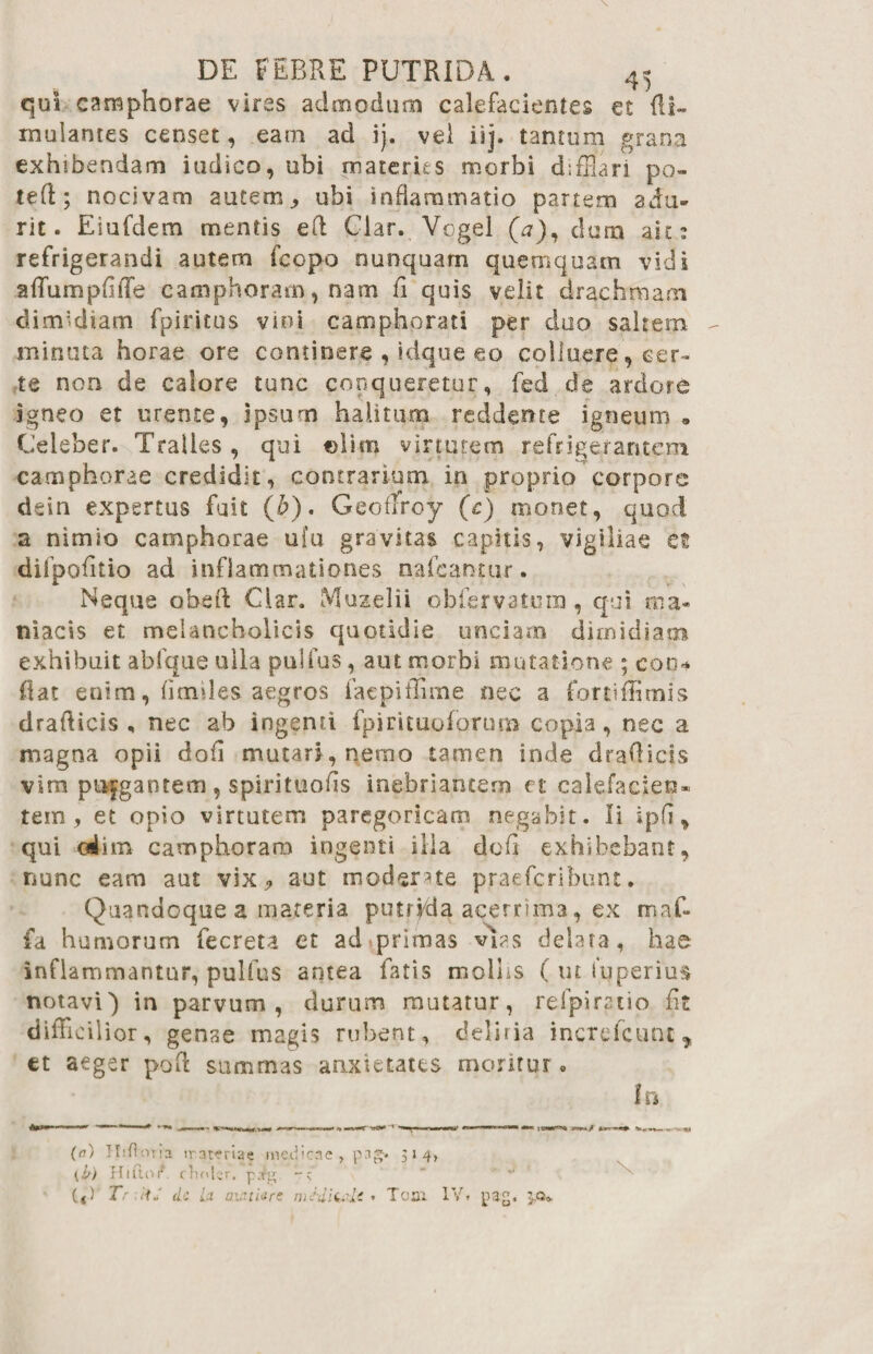 qui camphorae vires admodum calefacientes c£ di~ mulantes censet, eam ad ij. vel iij. tantum grana exhibendam iudico, ubi materies morbi difflari po¬ te (1; nocivam autem, ubi inflammatio partem adu¬ rit. Eiufdem mentis eft Clar. Vogel (a), dum ait: refrigerandi autem fcopo nunquam quemquam vidi affumpdffe camphoram, nam fi quis velit drachmam dimidiam fpiricus vini camphorati per duo saltem minuta horae ore continere , kique eo colluere, cer¬ te non de calore tunc copqueretur, fed de ardore igneo et urente, ipsum halitum reddente igneum * Celeber. Tralles, qui ©liitj virtutem refrigerantem camphorae credidit, contrarium in proprio corpore dein expertus fuit (£). Geoflroy (c) monet, quod a nimio camphorae ufu gravitas capitis, vigiliae et difpofitio ad inflammationes nateantur. Neque obeft Clar. Muzelii obfervatum , qui ma* niacis et melancholicis quotidie unciam dimidiam exhibuit abique ulla pulfus, aut morbi mutatione ; eoo* fiat enim, fimiles aegros faepiffime nec a fortiffimis drafticis , nec ab ingenti fpirituofbrm» copia, nec a magna opii dofi mutari , nemo tamen inde drafticis vim pujgantem , spirituods inebriantem et calefacien¬ tem, et opio virtutem paregoricam negabit. Ii spfi, qui oiim camphoram ingenti illa defi exhibebant, nunc eam aut vix, aut moderne praefcribunt. Quandoque a materia putrida acerrima, ex maf- fa humorum fecreta et ad primas vias delata, hae inflammantur, pulfus antea fatis mollis ( ut Superius notavi') in parvum, durum mutatur, refpiratio fit diffidi ior, genae magis rubent, deliria increfcunc, et aeger poft summas aaxietates moritur . In (0) Hifloria traterlae medicae , pag. 314, (i>) Hi ito i* clinler. pig (4)‘ Tr 'dJ d: La aiathre mHtislt • T001 IV» pag. $.0*