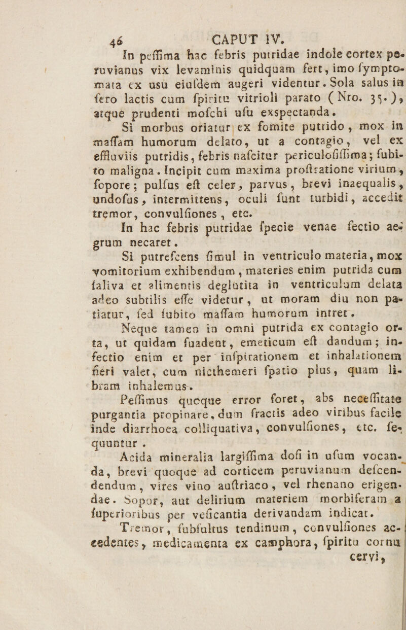 !n peffima hac febris putridae indole cortex pe- ruvianus vix levaminis quidquam fert, imo fympto- mata ex usu eiuidem augeri videntur. Sola salus ia fero lactis cum fpiritu vitrioli parato ( Nro. 35.), atque prudenti mofchi ufu exspectanda. Si morbus oriatur ex fomite puttido , mox in tmaffam humorum delato, ut a contagio, vel ex effluviis putridis, febris nafcitur periculoiifflma; fubi- to maligna. Incipit cum maxima prodratione virium, fopore ; pulfus eft celer j, parvus, brevi inaequalis, undofus, intermittens, oculi funt turbidi, accedit tremor, convulfiones, etc. In hac febris putridae fpecie venae fectio ae¬ grum necaret. Si putrefcens fimul in ventriculo materia, mox vomitorium exhibendam , materies enim putrida cum ialiva et alimentis deglutita in ventriculum delata adeo subtilis e(Te videtur, ut moram diu non pa¬ tiatur, fed (obito malTam humorum intret. Neque tamen in omni putrida ex contagio or¬ ta, ut quidam fuadent, emeticum e(l dandum; in¬ fectio enim et per infptrationem et inhalationem neri valet, cum nicthemeri fpatio plus, quam li¬ bram inhalemus. Pellimus qucque error foret, abs neceffltate purgantia propinare. dum fractis adeo viribus facile inde diarrhoea colliquativa, convulfiones, ttc. fe- quuntur . Acida mineralia largiffima dofi in ufum vocan¬ da, brevi quoque ad corticem peruvianum delcen- dendum , vires vino auftriaco, vel rhenano erigen¬ dae. Sopor, aut delirium materiem morbiferam a fuperioribus per velicantia derivandam indicat. Tremor [ fubfukus tendinum, convuliiones ac-1 «edentes, medicamenta ex canaphora, fpiritu cornu cervi,