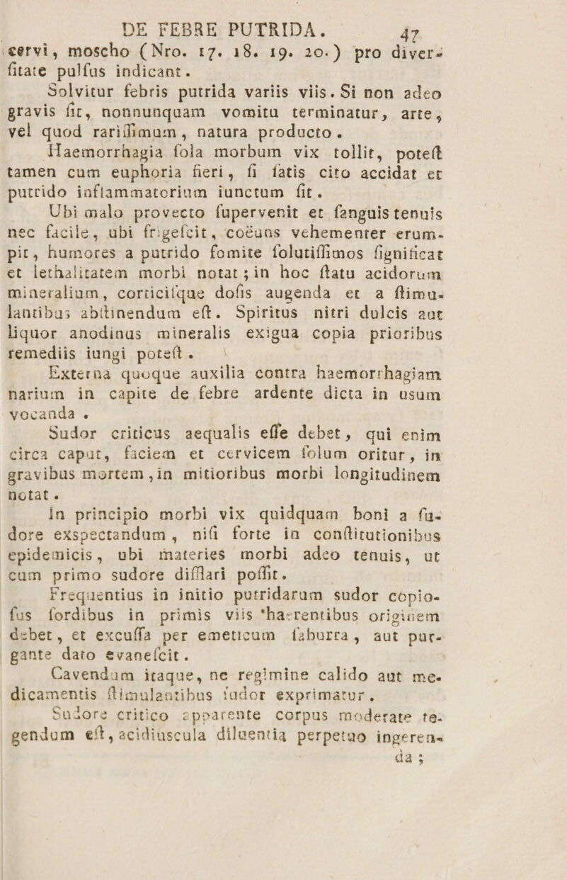 ■' 9 cervi, moscho (Nro. 17. 18. 19. 2 o<) pro diver- litate pulfus indicant. Solvitur febris putrida variis viis. Si non adeo gravis lu, nonnunquam vomitu terminatur, arte vel quod rarhlimum, natura producto . Haemorrhagia fola morbum vix tollit, poted tamen cum euphoria fieri, fi fatis cito accidat er putrido inflammatorium iunctum fit. Ubi malo provecto fupervenit et fanguis tenuis nec facile, ubi frigefcit, coeuns vehementer erum¬ pit, humores a putrido fomite iblutillimos figniricat et lethalitatem morbi notat ; in hoc flatu acidorum mineralium, corricifque dofis augenda ec a flimu- lancibus abllinendum eft. Spiritus nitri dulcis aut liquor anodinus mineralis exigua copia prioribus remediis iungi potefl . Externa quoque auxilia contra haemorrhagiam narium in capite de febre ardente dicta in usum vocanda . Sudor criticus aequalis effe debet, qui enim circa caput, faciem et cervicem foium oritur, in gravibus mortem, in mitioribus morbi longitudinem notat. in principio morbi vix quidquam boni a fu¬ dere exspectandum , nifi forte in conftitutionibua epidemicis, ubi materies morbi adeo tenuis, ut cum primo sudore difHari poffit. Frequentius in initio putridarum sudor copio¬ las fordibus in primis viis 'haerentibus originem debet, et excuffa per emeticum faburra , aut pur¬ gante dato evanefeit. Cavendum itaque, nc regimine calido aut me¬ dicamentis dimulantibus ludor exprimatur . Sudore critico apparente corpus moderate te¬ gendum cft, acidiuscula diluentia perpetuo ingeren¬ da ;