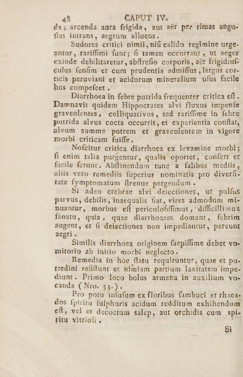 cU ; arcenda aara frigida, aut aer per rimas. aogu- ilas intrans, aegrum alluens. Sudores critici nimii, nifi calido regimine urge¬ antur, rarifiimi furst; fi tamen occurrant, ut aeger exinde debilitaretur, abfirefio corporis, aer frigidiuf- culus fenfim et cum prudentia admiifus, largus cor¬ ticis peruviani et acidorum mineralium ulus facile bos compefcet . Diarrhoea in febre putrida frequenter critica e fi - Damnavit quidem Hippocrates alvi fluxus impenfe graveolentes, colliquativos, sed rariffitne in febre putrida alvus cocta occurrit, et experientia confiat, alvum summe putrem et graveolentem in vigore xoorbi criticam fuiffeo Nofcitur critica diarrhoea ex levamine morbi; fi enim talia purgentur, qualia oportet, confert et facile ferunt. Abfiinendurn tunc a falibos mediis, aliis vero remediis fuperius nominatis pro diverfi- tate fymptomatum firenue pergendum . Si adeo crebrae alvi detectiones, ut pulfuS parvus, debilis, inaequalis fiat, vires admodum mi- nuantur, morbus eft periculofidimus»'difficillimus fanato, quia, quae diarrhoeam domant, febrim augent, et fi deiectiones oon impediantur, pereunt aegri. Similis diarrhoea originem faepiffime debet vo¬ mitorio ab initio morbi neglecto. Remedia in hoe fiatu requiruntur, quae et pu¬ tredini reiifiunt et nimiam partium laxitatem impe¬ diunt. Primo loco bolus arrnena in auxilium vo¬ canda ( Nro. 3 3-). P.ro potu infufum ex floribus famhuci et rhaea- dos fpiritu fulphuris acidum redditum exhihendum vel et decoctum salep, aut orchldis cum spi¬ ritu vitrioli • Si