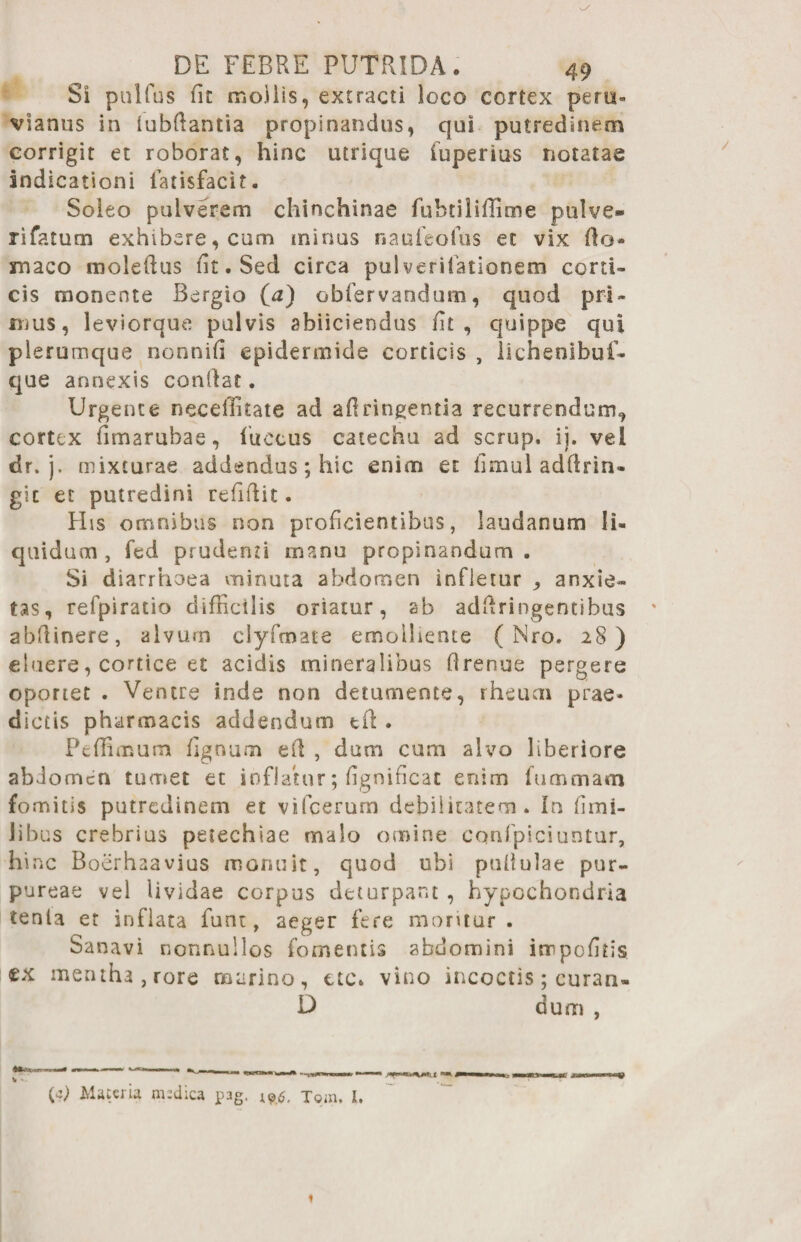 Si pullus fit mollis, extracti loco cortex pera- vianus in lubfiantia propinandus, qui putredinem corrigit et roborat, hinc utrique (uperius notatae indicationi fatisfacit. Soleo pulverem chinchinae fuhtiliflime pulve¬ ri fatum exhibere, cum minus na ufe offis et vix fio® maco moleftus fit. Sed circa pulverifationem corti¬ cis monente Bergio (a) obfervandum, quod pri¬ mus, leviorque pulvis abiiciendus fit, quippe qui plerumque nonnifi epidermide corticis , lichenibuf- que annexis confiat. Urgente neeeffitate ad afiringentia recurrendum^ cortex fimarubae, ffiecus catechu ad scrup. ij. vel dr. j. mixturae addendus; hic enim et fimul adfirin- gic et putredini refifiit. His omnibus non proficientibus, laudanum li¬ quidum, fcd prudenti manu propinandum. Si diarrhoea minuta abdomen infletur ^ anxie¬ tas, refpiratio difficilis oriatur, ab adfiringentibus abftinere, alvum clyfmate emoiliente ( Nro. 28) eluere, cortice et acidis mineralibus firenue pergere oportet . Ventre inde non detumente, rheum prae* dictis pharmacis addendum tfi . Pcffimum fignum efi , dum cum alvo liberiore abJomcn tumet et inflatur; fignificat enim fummam fomitis putredinem et vifcerum debilitatem. In fimi- Jibus crebrius petechiae malo omine cqnfpiciuntur, hinc Boerhaavius monuit, quod ubi pullulae pur¬ pureae vel Uvidae corpus deturpant , hypochondria tenta et inflata funi, aeger fere moritur. Sanavi nonnullos fomentis abdomini innpofitis <ex mentha, rore marino, ac. vino incoctis; curarw D dum , V • {*) Maceria medica pag. l9J$, join. 1.