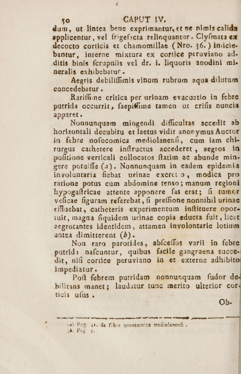 4' 5© CAPUT IV. duru, ut lintea bene exprimantur,et ne nimis calida applicentur, vel frigefacta relinquantur. Clyfmata ex decocto corticis et chamomillae ( Nro. $6. ) inficie¬ bantur, interne mixtura ex cortice peruviano ad. -ditis binis (crapulis vei dr. i. liquoris anodini mi. oeralis exhibebatur. Aegris debiliffimls vinum rubrum aqua dilutum concedebatur. Rari (Ii me critica per urinam evacuatio in febre putrida occurrit, faepiffime tamen ut crifis nuncia apparet. Nonnunquam mingendi difficultas accedit ab horizontali decubitu et laetus vidit anonymus Auctor in febre nofocomica mediolanenfi, cum iam chi¬ rurgus cathetere inftructus accederet , aegros in politione verticali collocatos ftatim ac abunde min¬ gere potuffle (a). Nonnunquam in eadem epidemia involuntaria fiebat urinae exora o, modica pro ratione potus cum abdomine tenso; manum regioni hypogaftricae attente apponere fas erat; fi tumcr veficae figuram referebat, fi preffione nonnihil urinae effluebat, catheteris experimentum inftstuere opor¬ tuit, magna fiquidem urinae copia educta fuit, licet aegrotantes identidem, attamen inyoiontarie lotium antea dimitterent (b). Non raro parotides, abfceffus varii in febre putridi nafcuntur, quibus facile gangraena succe-l dit, nili cortice peruviano in et externe adhibitoi Impediatur. P.oft febrem putridam nonnunquam fudor de«l bilitan3 manet; laudatur tunc merito ulterior cor.; ticis ufus . Ob- ib, Pa- 4*. 5*