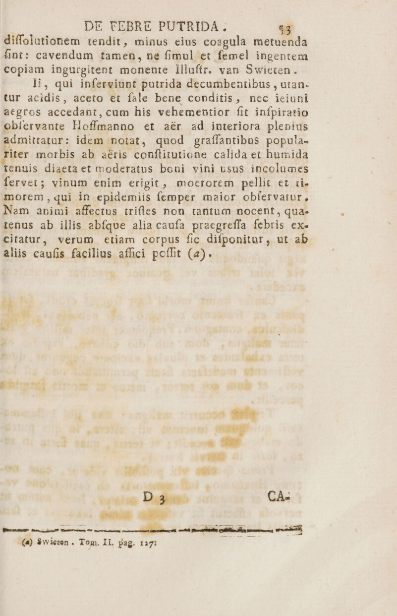 DF. FEBRE PUTRIDA , *j3 diffolutionem tendit, minus esus coagula metuenda fint: cavendum tamen, ne fimul et lemel ingentem copiam ingurgitent monente Illuftr. vari Swieten. Ii, qui inferviunt putrida decumbentibus, utan* tur acidis, aceto et fale bene conditis, nec ieiuni aegros accedant,cum his vehementior fit infpiratio oblervante Hoffrnanno et aer ad interiora plenius admittatur: idem notat, quod graffantibus popula™ riter morbis ab aeris conftitutione calida et humida tenuis diaeta et moderatus boni vini usus incolumes fervet; vinum enim erigit, moerorem pellit et ti¬ morem , qui in epidermis femper maior obfervarur*. Nam animi affectus trifles non tantum nocent, qua¬ tenus ab illis abfque alia caufa praegrefTa febris ex¬ citatur, verum etiam corpus fic difponitur, ut ab aliis caufis facilius affici poffit (a). - , ..^-S