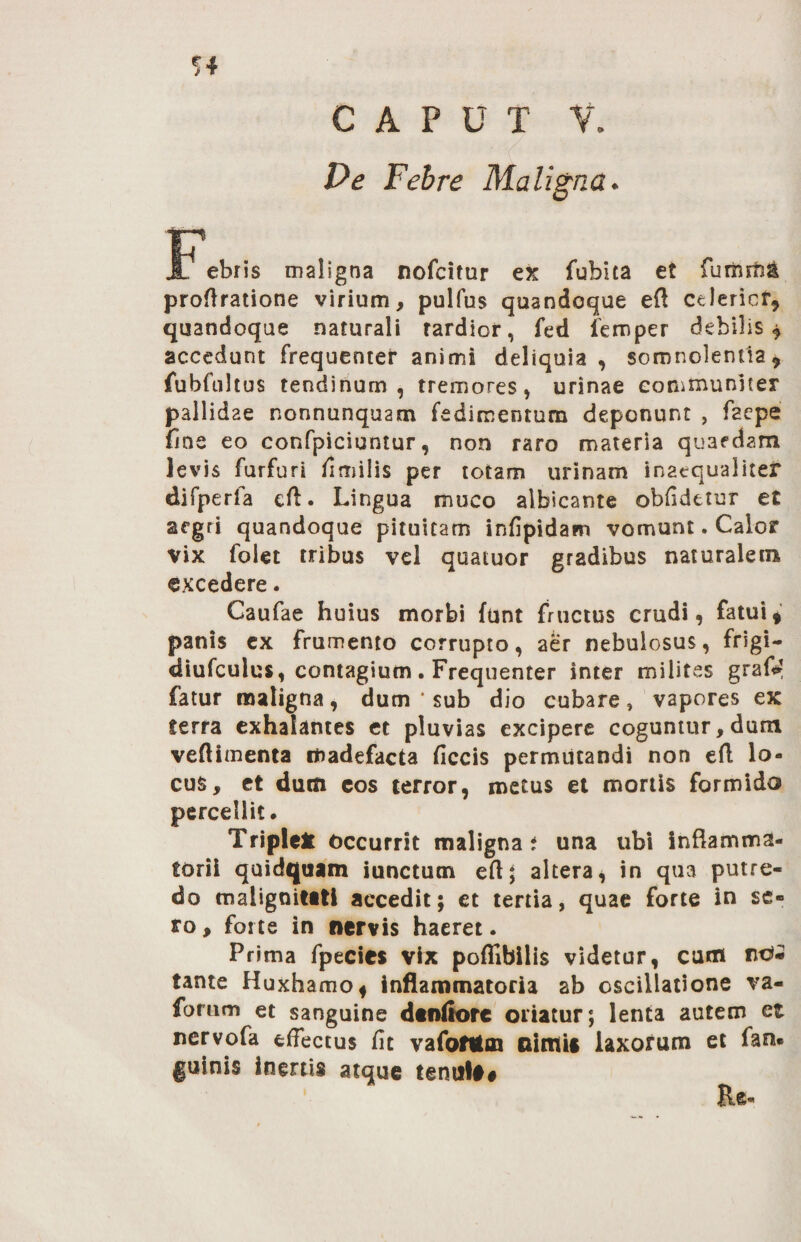 Pe Febre Maligna. u* JL ebris maligna nofcitur ex fubita et fuffirtia proftratione virium, pulfus quandoque eft celericf, quandoque naturali tardior, fed femper debilis ^ accedunt frequenter animi deliquia, somnolentia7 fubfultus tendinum , tremores, urinae communiter pallidae nonnunquam fedimentum deponunt , faepe fine eo confpiciuntur, non raro materia quaedam levis furfuri fimilis per totam urinam inaequaliter difperfa eft. Lingua muco albicante oblidetur et aegri quandoque pituitam infipidam vomunt. Calor vix folet tribus vel quatuor gradibus naturalem excedere. Caufae huius morbi funt fructus crudi, fatui * panis ex frumento corrupto, aer nebulosus, frigi- diufculus, contagium. Frequenter inter milites grafi? fatur maligna, dum * sub dio cubare, vapores ex ferra exhalantes et pluvias excipere coguntur, dum veftimenta madefacta ficcis permutandi non eft lo¬ cus, et dum eos terror, metus et mortis formido percellit. Triple* occurrit maligna* una ubi inflamma¬ torii quidquam iunctum eft; altera * in qua putre¬ do malignitati accedit; et tertia, quae forte in se¬ ro , forte in nervis haeret. Prima fpecies vix poffibilis videtur, cum nd- tante Huxhamo* inflammatoria ab oscillatione va« forum et sanguine denfiore oriatur; lenta autem et nervofa effectus fit vafofttoa nimia laxorum et fan« guinis inertis atque tenui##