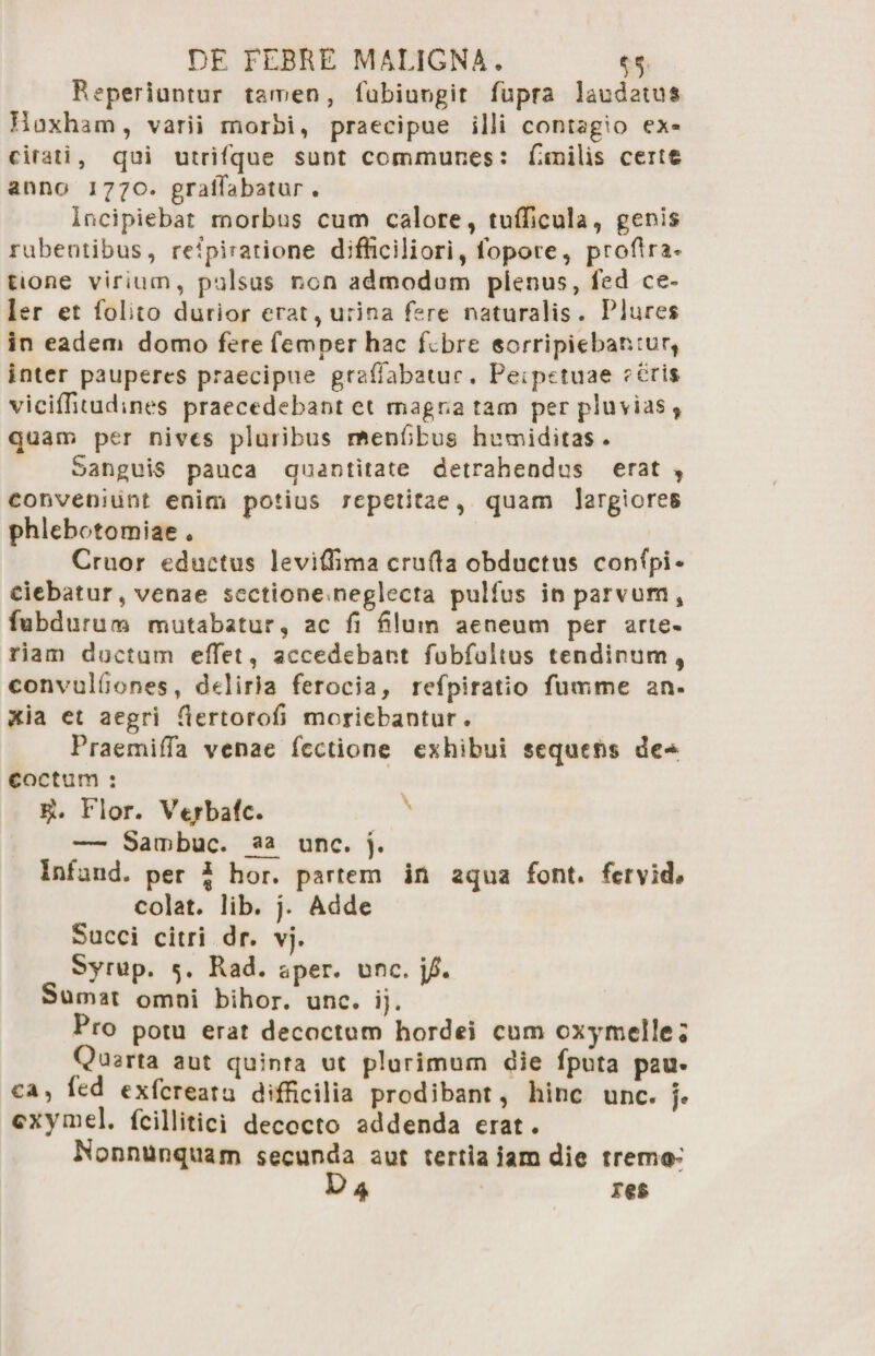DE FEBRE MALIGNA. ^ B.eperiuntur tamen, lubi ungit fupra laudatum Hoxham, varii morbi, praecipue illi contagio ex¬ citati, qui utrifque sunt communes: fimilis certt anno 1770. gralTabatur . Incipiebat rnorbus cum calore, tufficula, genis rubentibus, relpuatione difficiliori, lopore, proftra. none virium, pulsus non admodum pienus, fed ce¬ ler et fobto durior erat, urina fere naturalis. Piures in eadem domo fere fcmper hac febre sorripiebanrur, inter pauperes praecipue graffiabatur. Peipetuae aeris viciffiuuchnes praecedebant et magr.a tam per pluvias, quam per nives pluribus menfibus humidatas . Sanguis pauca quantitate detrahendus erat , conveniunt enim potius repetitae, quam largiores phlebotomiae • Cruor eductus leviffima cruda obductus confpi- ciebatur, venae scctioneneglecta pulfus in parvum, fubduruna mutabatur, ac fi filum aeneum per arte¬ riam doctum effiet, accedebant fobfultus tendinum, convulfiones, deliria ferocia, refpiratio fumme an- jcia ct aegri fiertorofi moriebantur. Praemiffia venae fcctione exhibui sequens de~ coctum : Flor. Vtrbafc. — Sambuc. unc. j. Infand. per j hor. partem in aqua font. fervid# colat, lib. j. Adde Succi citri dr. vj. Syrup. 5. Rad. aper. unc. Sumat omni bihor. unc. i). Pro potu erat decoctum hordei cum cxymelleJ Quarta aut quinta ut plurimum die fputa pau¬ ca, ied exfereatu difficilia prodibant, hinc unc. j. cxyniel. fcillitici decocto addenda erat. Nonnunquam secunda aut tertia iam die trem®-' res