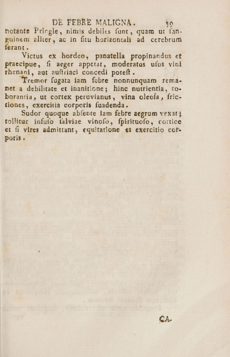 hotante Prirgle, nimis dcbilts funt, quam ut fati» guintm aliter, ac in fitu horizontali ad ccrebruiti ferant. Victus ex hordeo, p3natella propinandus et praecipue, fi aeger appetat, moderatas ufus vini rhenani, aut auftriaci concedi poteft . Tremor fugata iam febre nonntinquam rema¬ net a debilitate et inanitione; hinc nutrientia, ro¬ borantia, ut cortex peruvianus, vina oleofa, fric¬ tiones, exercitia corporis fuadenda. Sudor quoque abfente iam febre aegrum vexat 5 tollitur infufo faiviae vinofo, fpirituofo, cortice et fi vires admittant, equitatione tt exercitio cof- poris *