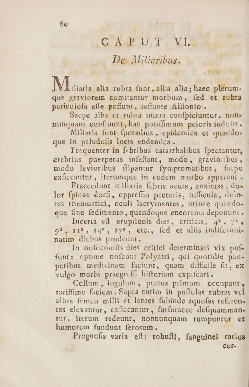 6® C A P U T VI. De Miliaribus. M.lia.i» .IU , .Ib. allaih«c pta™. que graviorem comitantur morbum , fed et rubra perieuiofa efle poliunt, teflante Allionio . Saepe alba et rubra nlixra confpicmntur, non» nunquam confluunt, hae ponOimum peioris indolis. Miliaria funt fporadica, epidemica et quando¬ que In paludofis locis endemica . Frequenter in febribus catarrhalibus fpectantur, crebrius puerperas infeflant, modo, gravioribus, modo levioribus ilipantur fymptomaubus, faepe exficcantur, iterumque in eodem morbo apparent. Praecedunt miliaria febris scuta ^ anxietas, do¬ lor fpinae dorfi, oppreffio pectoris, tudicula, doio« res rheumatici, oculi lacrymantes ,, urinae quando¬ que fine fedimento, quandoque eneorema deponunt. Incerta efi eruptionis dies, criticis, 4a , ;?a , oa, n3, !4a , i7a, etc., fed et aliis indiferimi- natim diebus prodeunt. In nofocomiis di.es critici determinari vix pof- funt: optime noicunt Polyacri, qui quotidie pau¬ peribus medicinam faciunt, quam difficile fit, ex vulgo morbi praegredi hiftoriam expifeari. Collum, iugulum , pectus primum occupant, rariffime faciem . Supra cutim in pullulas rubras vel albas femen milii et lentes fubinde aquofas referen¬ tes elevantur, exficcantur, furfuracee defqtiamman- tur, iterum redeunt, nonnunquam rumpuntur ec humorem fundunt fe rosum . Prognofis varia efl; robufii, fanguinei rarius cor-