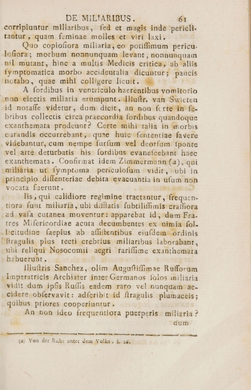 corripiuntur miliaribus, ied et magis inde pericli* tantur, quam feminae moiles et viri laxi. Quo copiofiora miliaria, eo potiffimum pericti* loiiora; morbum nonnunquam levant, nonnunquatn rui mutant, hinc a multis Medicis critica, ab aliis iymptomatica morbo accidentalia dicuntur; paucis notabo, quae mihi colligere licuit. A fordibus in ventriculo haerentibus vomitorio non eiectis miliaria erumpunt. Uludr. van Swieten id notaffe videtur, dum dicit, an non ferte in fe¬ bribus collectis circa praecordia fordibus quandoque exanthemata prodeunt? Certe mihi talia in morbis curandis occurrebant, quae huic fententiae favere videbantur, cum nempe furfum vel deorfum (ponte vel arte deturbatis his fordibus evanefeebant haec exanthemata. Confirmat idem Zimmerroann (a), qui miliaria ut fymptoma periculofum vidit, ubi in principio difienteriae debita evacuantia in ufucn nor* vocata fuerunt. Iis, qui calidiore regimine tractantur, frequen- tiora funt miliaria, ubi difflatis fubtilifflmis craifiora ad vafa cutanea moventur: apparebat id, dam Fra- tres Mifericordiae acuta decumbentes ex nimia fol* licitudine faepius ab allidentibus eiufdem ordinis Oragulis pius tecti crebrius miliaribus laborabant, ubi reliqui Nosocomii aegri rarifflme exanthemata habuerunt. illudris Sanchez, olim Auguftiffimae Rufforum Imperatricis Archiater inter Germanos folos miliaria vidit dum ipfis Rufifis eadem raro vel nunquam ac¬ cidere obfervavit: adfcrib t id draguhs piumaceis; quibus priores cooperiuntur . An non ideo frequentiora puerperis miliaria ? cum («/ Von der Rutu uncer deiw Yalfcc . S. i*. ctrr.