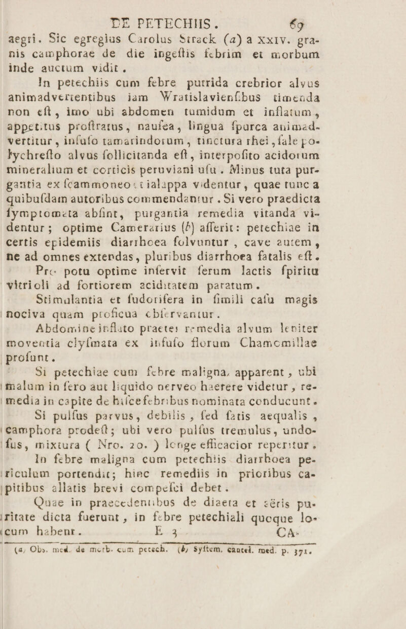 EE PETECH1IS . €9 aegri. Sic egregius Carolus Siraek (a) a Xxiv. gra¬ nis camphorae de die ingeiiis febrim et morbum inde auctum vidit . !n petechiis cum febre putrida crebrior alvus animadvertentibus iam Wratislavienflbus timenda non eft , imo ubi abdomen tumidum et inflatum , appec.tus proftrattis, naufea, lingua fpurca animad¬ vertitur , infufo tamarindorum , tinctura rhei ,fale po* fyehreflo alvus follicitanda eft, interpofito acidorum mineralium et corticis peruviani ufu . Minus tuta pur¬ gantia ex fcammoneo u ialappa videntur, quae runca quibufdain autoribus commendamur. Si vero praedicta lymptomata abfint, purgantia remedia vitanda vi¬ dentur; optime Camerarius (t) afferit: pettehiae ia certis epidemiis diariheea folvuntur , cave autem, ne ad omnes extendas, pluribus diarrhoea fatalis eft. Pro potu optime infervit ferum lactis fpiritu vitri oli ad fortiorem aciditatem paratum. Stimulantia et fudorifera in fimili cafu magis nociva quam proficua cbfervantur. Abdomine inflato praetes remedia alvum leniter moventia clyfmata ex infufo florum Chamomillas profunt. Si petechiae cum febre maligna/ apparent, ubi malum in fero aut liquido nerveo haerere videtur, re¬ media in C3pite de hifcefebribus nominata conducunt. Si pulfus parvus, debilis , fed fatis aequalis , camphora prodeO; ubi vero pulfus tremulus, undo- fus, mixtura ( Nro. 20. ) longe efficacior repentur. In febre maligna cum petechiis diarrhoea pe¬ riculum portendit; hinc remediis in prioribus ca¬ pitibus allatis brevi compefoi debet. Quae in praecedentibus de diaeta et seris pu¬ ritate dicta fuerunt, in febre petechiali quoque lo¬ cum habent. E 3 CA- {a, Ob». med. de mvtb. cum petech. {bj Syftem, cancel. ro«d. p. jyx.