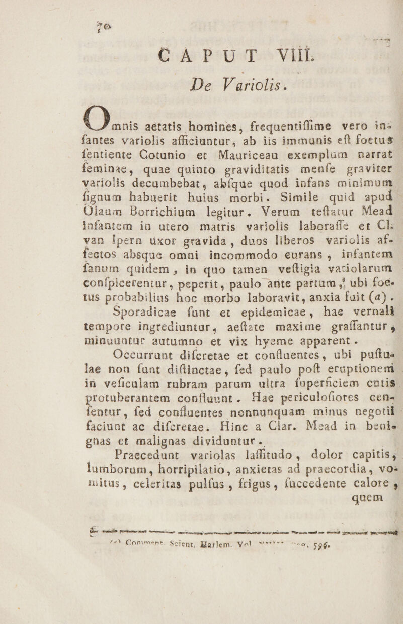 De Variolis. Omnis aetatis homines, frequentiffime vero in» fantes variolis afficiuntur, ab iis immunis eft foetus fentieote Cotunio et Maursceau exemplum narrat feminae, quae quinto graviditatis mente graviter variolis decumbebat, abfque quod infans minimum tignum habuerit huius morbi. Simile quid apud Olaum Borrichlum legitur. Verum teflatur Mead infantem in utero matris variolis iaboratTe et CL van Ipern uxor gravida , duos liberos variolis af¬ fectos absque omni incommodo eurans , infantem fanum quidem ^ in quo tamen veftigia variolarum confpicerentur, pepent, paulo 'ante panum,® ubi foe¬ tus probabilius hoc morbo laboravit, anxia fuit (a) . Sporadicae funt et epidemicae, hac vernali tempore ingrediuntur, aeflate maxime gradantur, minuuntur autumno et vix hyeme apparent . Occurrunt dide retae et confluentes, ubi puftu* lae non funt dsftinctae, fed paulo pofl eruptionem io ve ficulam rubram parum ultra foperflciem cotis protuberantem confluunt . Hae periculoflores cen- fentur, fed confluentes nonnunquam minus negotii faciunt ac diferetae. II i ne a Clar. Mead in beni¬ gnas et malignas dividuntur. Praecedunt variolas laffitudo, dolor capitis, lumborum, horripilatio, anxietas ad praecordia, vo¬ mitus, celerius pulfus , frigus, fuccedente calore 9 quem '■*' Comm.nt. Scient, MarJem. Vol 59$’ -%,/ xr r