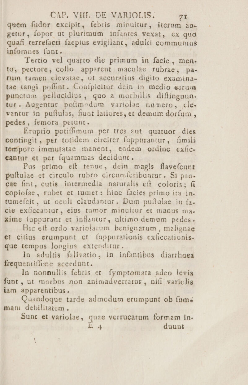 CAP. VIII* DE VARI0L1S. 7t quem fudor excipit, febris minuitur, iterum au¬ getur, iopor ut plurimum infantes vexat, ex quo quafi terrefacti faepius evigilant, adulti communius info mnes fune. Tertio vel quarto die primum in facie , mea¬ to, pectore, collo apparent maculae rubrae, pa¬ rum tamen elevatae, ut accuratius digito examina¬ tae tangi poliint. Confpicitur dein in medio earum punctum pellucidius , quo a morbillis diftinguun* tur . Augentur poftmodum variolae numero, ele¬ vantur in pullulas, nuat latiores, et demum dorfum , pedes, femora puunt. Eruptio potifllmum per tres aut quatuor dies contingit, per totidem circiter fuppurantur, fl m ili tempore immutatae manent, eodem ordine ex lic¬ eantur et per fquammas decidunt. Pus primo eft tenue, dein magis fiavefeunt pufl ulae et circulo rubro circumfcribuntur. Si pau¬ cae iint, cutis intermedia naturalis eft coloris; fi copiolae , rubet et tumet: hinc facies primo ita in- tumefeit, ut oculi claudantur. Dum pullulae in fa¬ cie exuccantur, eius tumor minuitur et manus ma¬ xime fuppurant et inflantur, ultimo demum pedes- Hic etl ordo variolarum benignarum , malignae et citius erumpunt et fuppurationis cxiiccationis- que tempus longius extenditur. In adultis falivatio, in infamibus diarrhoea frequentiflime accedunt. In nonnullis febris et fymptomata adeo levia funt , ut morbus non animadvertatur , nifl variclis iam apparentibus. Quandoque tarde admodum erumpunt ob fum- mam debilitatem . Sunt et variolae, quae verrucarum formam in- E 4 duuiu