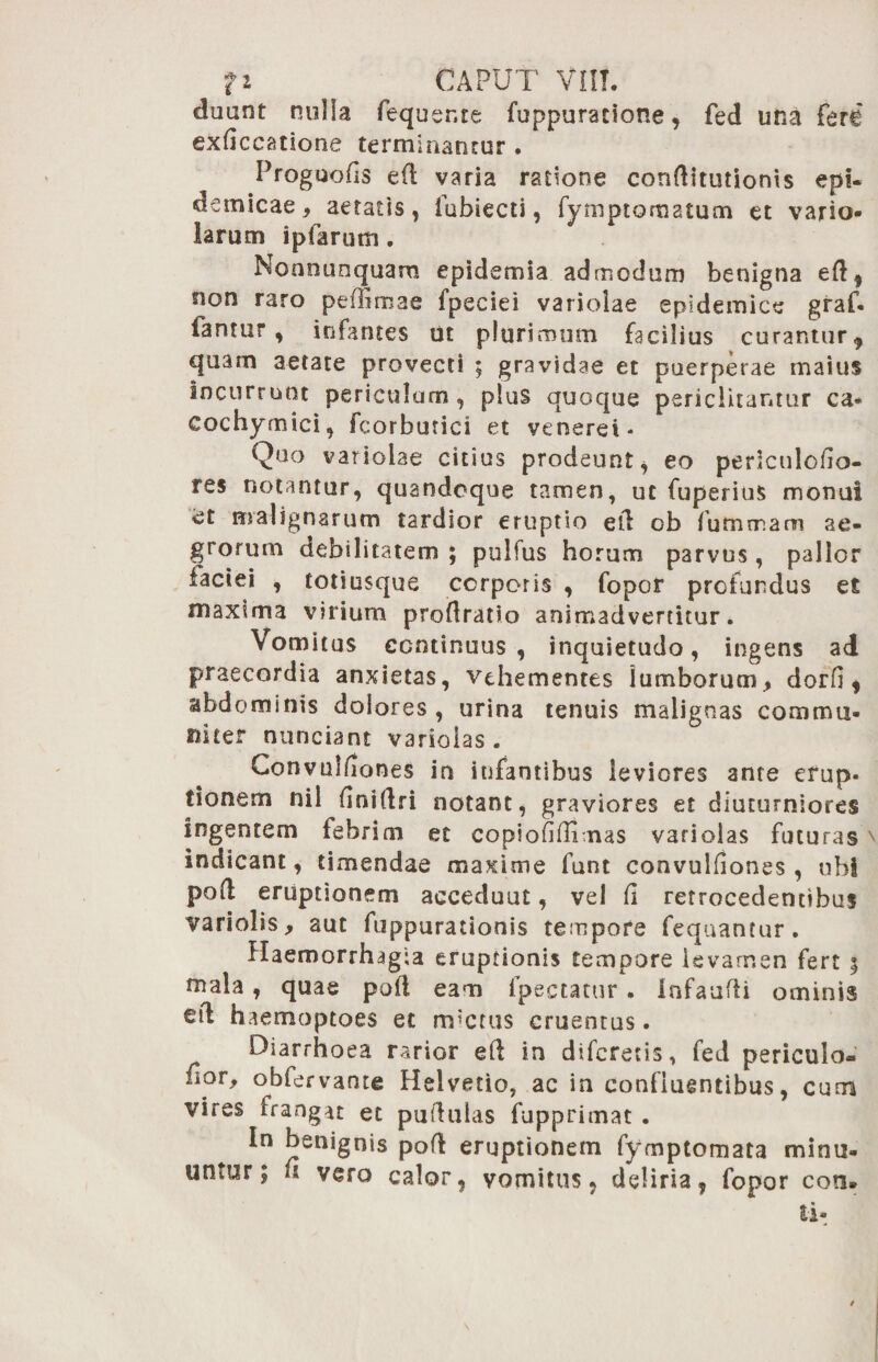 cluant nulla fequente fuppuratione, fed una fere exficcatione terminantur . Proguofis eCl varia ratione conditutionis epi¬ demicae, aetatis, fubiecti, Tymptomatum et vario larum ipfarum. Nonnunquam epidemia admodum benigna ed, non raro peffimae fpeeiei variolae epidemice graf- fantur , infantes ut plurimum facilius curantur , quam aetate provecti ; gravidae et puerperae maius incurrunt periculum, plus quoque periclitantur ca* cochymici, fcorbutici et veneret - Quo variolae citius prodeunt, eo periculofio- res notantur, quandoque tamen, ut fuperius monui et malignarum tardior eruptio ed ob fumrnam ae¬ grorum debilitatem ; pulfus horum parvus, pallor iaciei , totiusque corporis , fopor profundus et maxima virium prodratio animadvertitur. Vomitus continuus , inquietudo, ingens ad praecordia anxietas, vehementes lumborum, dorfi, abdominis dolores, urina tenuis malignas commu¬ niter nunciant variolas . Convulfiones in infantibus leviores ante erup- tionem nil finidri notant, graviores et diuturniores ingentem febrim et copiofifiimas variolas futuras indicant, timendae maxime funt convulfiones, ubi pod eruptionem accedunt, vel fi retrocedentibus variolis, aut fuppurationis tempore fequantur. Haemorrhagia eruptionis tempore levamen fert 5 mala, quae pod eam lpectatur. Infaudi ominis ed haemoptoes et m*cms cruentus. Diarrhoea rarior ed in diferetis, fed periculo- fior, obfervante Helvetio, ac in confluentibus, cum vires frangat et pudulas fupprimat . In benignis pod eruptionem fymptomata minu¬ untur; fi vero calor, vomitus, deliria, fopor coti*