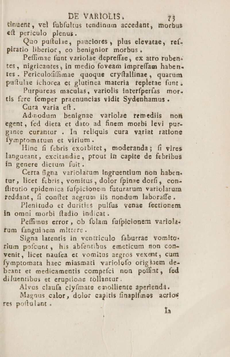 sinuent, vel fubfultus tendinum accedant, morbus cft periculo plenus. Quo pullulae, pauciores* plus elevatae, ref« piratio liberior, eo benignior morbus» Pefiimae funt variolae depreflae, ex atro ruberH tes, nigricantes, in medio foveam impredam haben* tes . Periculoiiflimae quoque cryfialiinae , quarum pullulae ichorea et glutinea materia repletae funt. Purpureas maculas, varioiis interfperfas mor« tis fere iemper praenuncias vidit Sydenhamus • Cura varia eft . Ad modum benignae variolae remediis no& egent, fed dieta et dato ad finem morbi levi pur¬ gante curantur . Ia reliquis cura variat ratione lymptomatum et virium . Hinc fi febris exorbitet, moderanda; fi vires langueant, excitandae, prout iti capite de febribus in genere dictum fuit. Certa figna variolamm ingruentium non haben* tur, licet febris, vomitus, dolor fpinae dorfi , con- flitutio epidemica iufpicionem futurarum variolarum reddant, fi confiet aegrum iis nondum laborafle . Plenitudo et durities pulfus venae Tectionem in omni morbi fiadio indicat. Pedimus error , cb folam fufpicionem variola* rum fanguinem mittere. Signa latentis in ventriculo faburrae vomito* rium pofcunt , his abfentibus emeticum non con¬ venit, licet naufea et vomitus aegros vexent, cum fymptomata haec miasmati variolofo origiiem de¬ beant et medicamentis compefci noa pofiint, fed diluentibus et eruptione tollantur. Alvus claufa clyfmate emolliente aperienda. Magnus calor, dolor caditis finapifmQS aerio»; res pofiulant «
