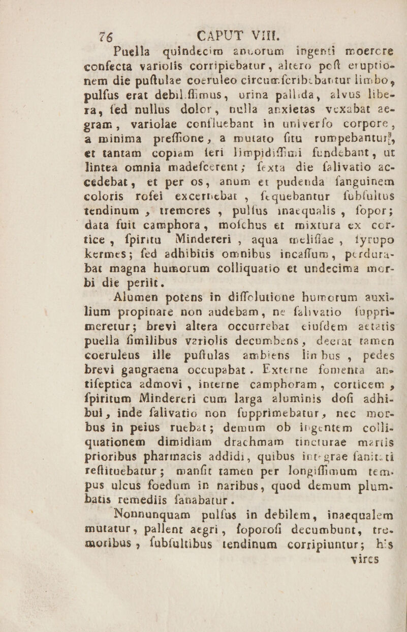 Puella quindecim ancorum ingenti moercre confecta vafiolis corripiebatur, altero pcfl eruptio® nem die puftulae coeruleo circumfcribibantur limbo, pulfus erat debil.Ulmus, urina paihda, alvus libe¬ ra, fed nullus dolor, nulla anxietas vexabat ae¬ gram, variolae confluebant in univerfo corpore, a minima prefTione > a mutato fitu rumpebanturf, et tantam copiam Ieri limpidi {Emi fundebant, ue lintea omnia madefeerent; fexta die falivatio ac¬ cedebat, et per os, anum et pudenda fanguinem coloris rofei excernebat , ftquebantur fubfultus tendinum , tremores , pullus inaequalis , fopor; data fuit camphora , mofchus et mixtura ex cor¬ tice , fpiritu Mindereri , aqua meliOae , lyrupo kermes; fed adhibitis omnibus incaffuro, perdura¬ bat magna humorum colliquatio et undecima mor¬ bi die periit. Alumen potens in diffcluiione humorum auxi¬ lium propinare non audebam, ne falivatio luppri- oseretur; brevi altera occurrebat eiufdem aetatis puella fitnilibus variolis decumbens, deerat tamen coeruleus ille puftulas ambiens iin bus , pedes brevi gangraena occupabat . Externe fomenta an* tifeptica admovi , interne camphoram , corticem , fpiritum Mindereri cum larga aluminis dofi adhi¬ bui, inde falivatio non fupprimebatur, nec mor¬ bus in peius ruebat; demum ob ingentem colli- quationem dimidiam drachmam tincturae manis prioribus pharmacis addidi, quibus integrae fan:t;ti reflituebatur; reanfit tamen per longiilimum tem» pus ulcus foedum in naribus, quod demum plum¬ batis remediis fanabatur. Nonnunquam pullus in debilem, inaequalem mutatur, pallent aegri, foporod decumbunt, tre¬ moribus , fublultibus tendinum corripiuntur; h’s vires