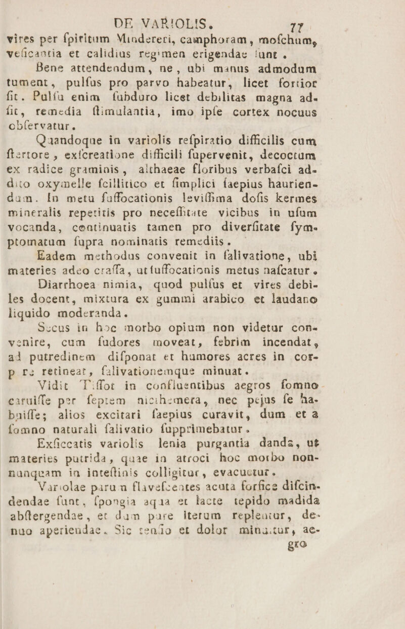vires per fpiritum Wmdereri, camphoram, mofchum* veficantia et calidius reg<men erigendae lune . Bene attendendum, ne, ubi manus admodum tument, pulfus pro parvo habeatur, licet fonior fit. Pulfiu enim fubduro licet debilitas magna ad¬ iit, remedia ftimulantia, ima ipfe cortex nocuus cbfervatur. Quandoque in variolis refpiratio difficilis cum Rariore , exlcreatione difficili fupervenit, decoctum ex radice graminis , althaeae floribus verbafci ad¬ dito oxymelle fcillitico et fimplici iaepius haurien¬ dam. In metu fuffocationis leviffima dofis kermes mineralis repetitis pro neceffitate vicibus in ufum vocanda, continuatis tamen pro diverfitate fym- ptotnatum fupra nominatis remediis. Eadem methodus convenit in falivatione, ubi materies adeo craffia, ut iutTocationis metus nafcatur • Diarrhoea nimia, quod pulfus et vires debi¬ les docent, mixtura ex gumini arabico et laudano liquido moderanda. Sjcus tn hoc morbo opium non videtur con¬ venire, cum fudores moveat, febrim incendat* ai putredinem difponat et humores acres in cotr- p re retinear, falivationemque minuat. Vidit T.tfbt in confluentibus aegros fomno e i r ti i fle par feptem mcihcmera, nec pijus fe ha- buiffie; alios excitari laepius curavit, dum et a fomno naturali falivatio fupprimebatur. Exficcatis variolis lenia purgantia dands, ufc materies putrida , quae in atroci hoc moibo non- nunquam in intefiinis colligitur, evacuetur. Variolae piru n flavefoeues acuta forfice difcin- dendae funt, fpongia aqua et lacte tepido madida abfiergendae, ec dum pure iterum replentur, de- nuo aperiendae. Sic renuo et dolor minamur, ae-