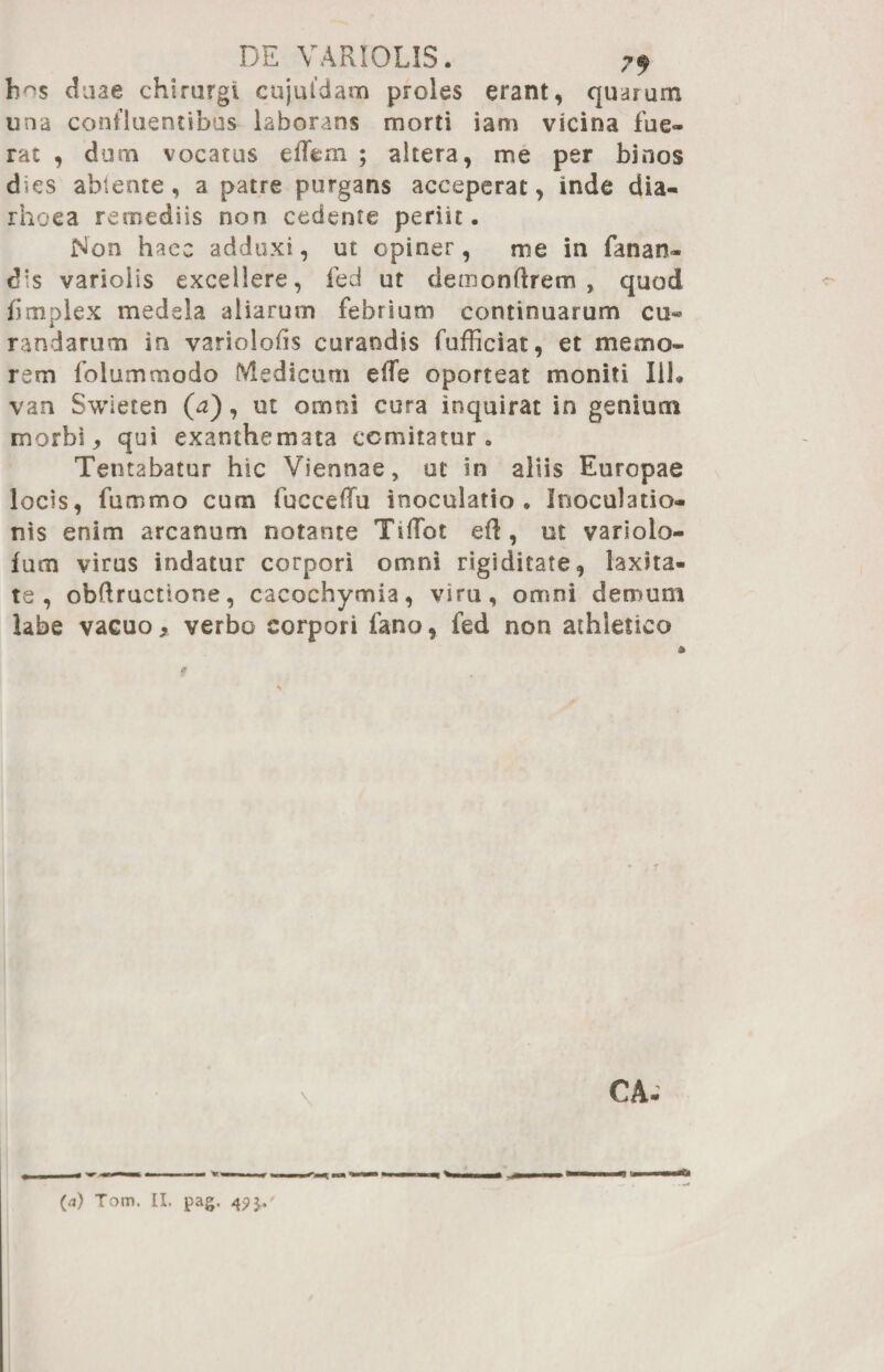 h^s duae chirurgi cujuldam proles erant, quarum una confluentibus laborans morti iam vicina fue¬ rat , dum vocatus elTem ; altera, me per binos d<es ablente, a patre purgans acceperat, inde dia- rhoea remediis non cedente periit. Non haec adduxi, ut opiner, me in fanan¬ dis varioiis excellere, fed ut demonftrem , quod bmplex medela aliarum febrium continuarum cu¬ randarum in variolobs curandis fufficiat, et memo¬ rem folummodo Medicum ede oporteat moniti 111. van Swieten (a), ut omni cura inquirat in genium morbi, qui exanthemata comitatur. Tentabatur hic Viennae, ut in aliis Europae locis, fummo cum fucceffu inoculatio. Inoculatio¬ nis enim arcanum notante Tidfot eft , ut varioio- fum virus indatur corpori omni rigiditate, laxita¬ te, obdructione, cacochymia, viru, omni demum labe vacuo > verbo corpori fano, fed non athletico