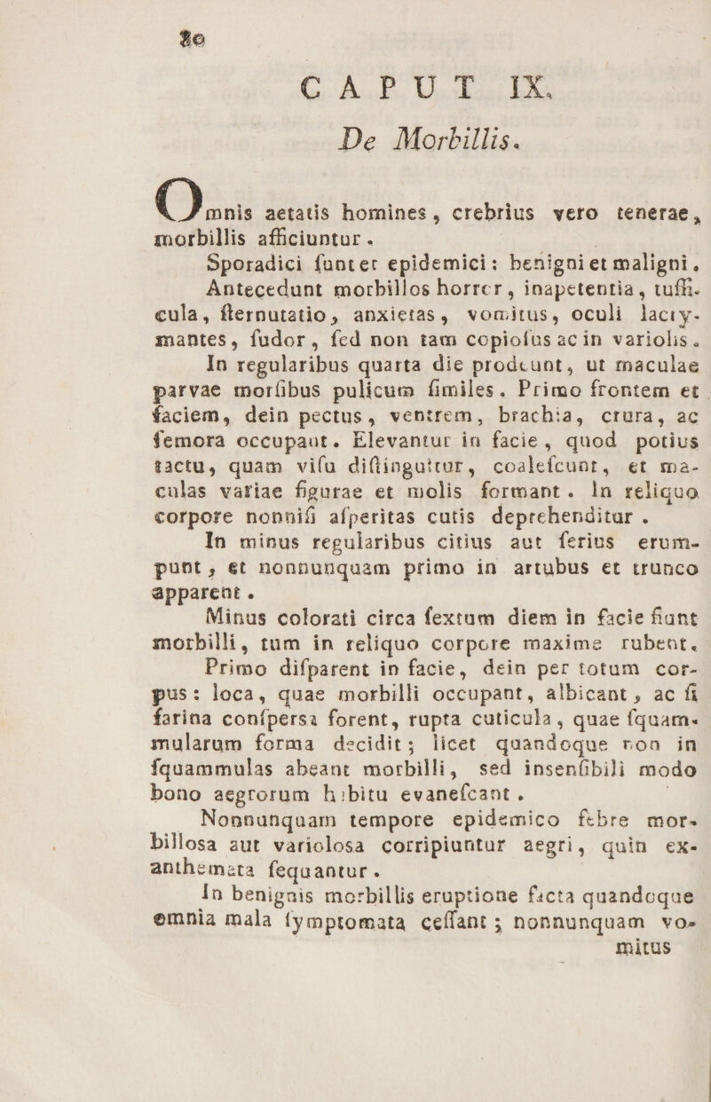 CAPUT IX, De Morbillis. Omnis aetatis homines, crebrius vero tenerae» morbillis afficiuntur. Sporadici funcec epidemici: benigni et maligni. Antecedunt morbillos horror , inapetentia, tuffi- cula, fiernutatio, anxietas, vomitus, oculi lacty- mantes, fudor , fed non tam copiolas ac in variohs. In regularibus quarta die prodeunt, ut maculae parvae morlibus pulicum fimiies. Primo frontem et faciem, dein pectus, ventrem, brachia, crora, ac femora occupant. Elevamur in facie, quod potius tactu, quam vifu diftinguttur, coalefcunt, et ma¬ culas variae figurae et molis formant . Irs reliquo corpore nonnifi afperitas cutis deprehenditur . In minus regularibus citius aut ferius erum¬ punt , gt nonnunquam primo in artubus et trunco apparent. Minus colorati circa fex tum diem in facie fiunt morbilli, tum in reliquo corpore maxime rubent. Primo difparent in facie, dein per totum cor¬ pus: loca, quae morbilli occupant, albicant, ac fi farina confpersa forent, rupta cuticula, quae fquarn- mularum forma decidit 5 licet quandoque r,on in fquammulas abeant morbilli, sed insenfibili modo bono aegrorum hibitu evanefcant . Nonnunquarn tempore epidemico ftbre mor, biliosa aut variolosa corripiuntur aegri, quin ex¬ anthemata fequantur. In benignis morbillis eruptione facta quandoque ©mnia mala tymptomata ccffant \ nonnunquarn vo¬ mitus