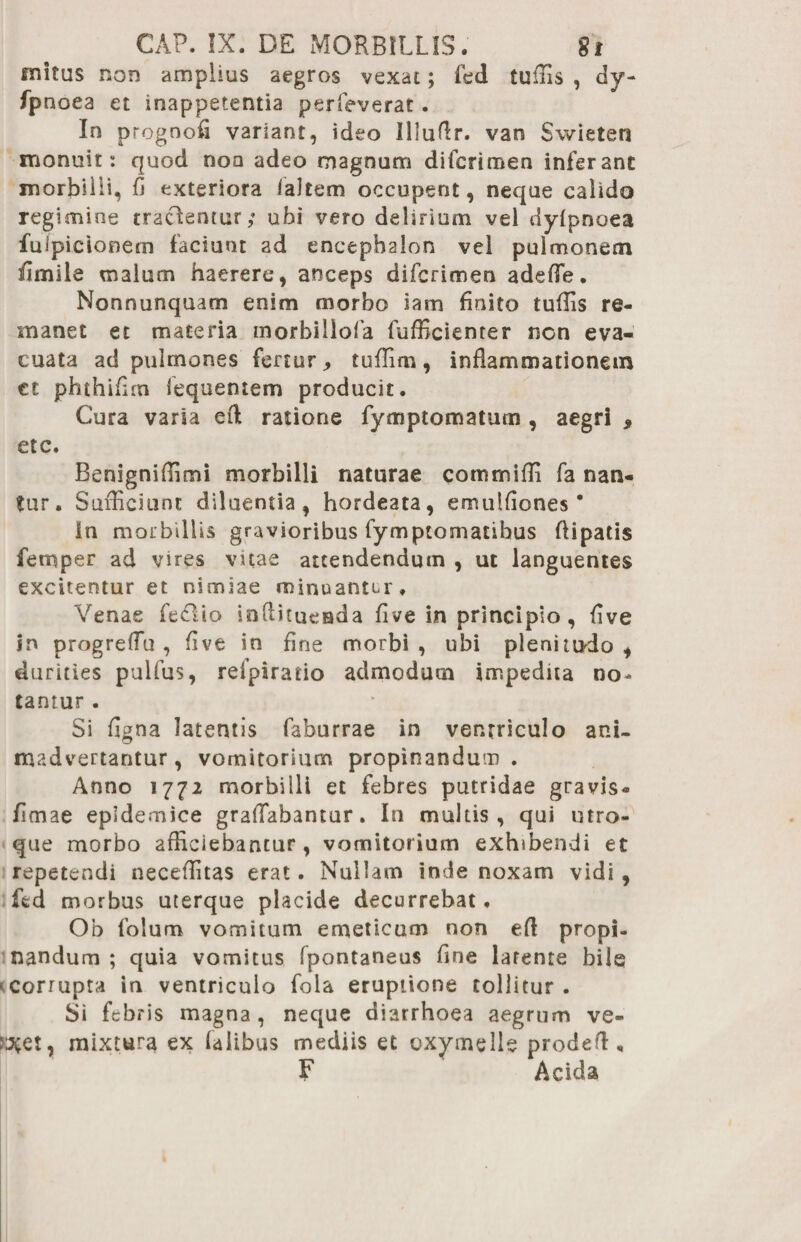 initus non amplius aegros vexat; fed tuffis , dy- fpnoea et inappetentia perfeverat. In prognofi variant, ideo Illuflr. van Swieten monuit: quod noa adeo magnum difcrimen inferant morbilli, fi exteriora faltem occupent, neque calido regimine tradentur; ubi vero delirium vel dyfpnoea fuipicionem faciunt ad encephalon vel pulmonem fimile malum haerere, anceps difcrimen adede. Nonnunquam enim morbo iam finito tuflis re¬ manet et materia inorbiliofa fufficienter non eva¬ cuata ad pulmones fertur > tuflim , inflammationem ct phthifim lequentem producit. Cura varia efl ratione fymptomatuin , aegri * etc. Benigniflimi morbilli naturae commifli fa nan¬ tur. Sufficiunt diluentia, hordeata, emulflones * In morbillis gravioribus fymptomatibus flipatis femper ad vires vitae attendendum , ut languentes excitentur et nimiae minuantur. Venae fedio inflitueada fi ve in principio , five in progreflu , five in fine morbi , ubi plenitudo , durities pulfus, refpirario admodum impedita no¬ tantur . Si figna latentis faburrae in ventriculo ani¬ madvertantur, vomitorium propinandum. Anno 1772 morbilli et febres putridae gravis- fimae epidemice graflabantur. In multis, qui utro¬ que morbo afficiebantur, vomitorium exhibendi et repetendi neceffitas erat. Nullam inde noxam vidi , fed morbus uterque placide decurrebat. Ob folum vomitum emeticum non efl propi¬ nandum ; quia vomitus fpontaneus fine latente bile corrupta in ventriculo fola eruptione tollitur. Si febris magna, neque diarrhoea aegrum ve- rJCCt, mixtura ex falibus mediis et oxymelle prodeft , F Acida