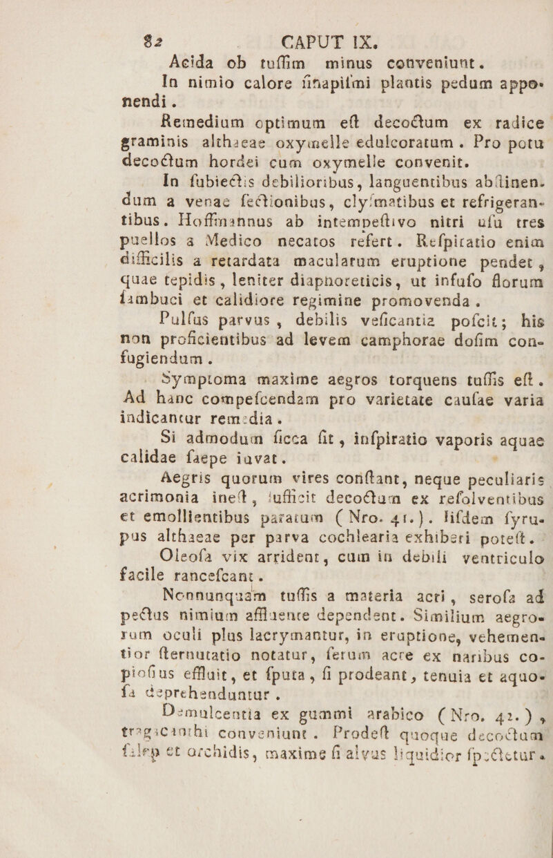Acida ob tuffim minus conveniunt. Ia nimio calore linapilmi plantis pedum appo* nendi. Remedium optimum e fi decoctum ex radice graminis althaeae oxymeile edulcoratum . Pro potu decoddum hordei curn oxymelie convenit. In fuhieoHs debilioribus, languentibus abflinen- dum a venae fechonibus, clyimatihus et refrigeran¬ tibus. Hoffmannus ab intempefiivo nitri ufu tres puellos a Medico necatos refert. Rtfpkatio enim difficilis a retardata macularum eruptione pendet , quae tepidis, leniter diaptioreticis, ut infufo florum fambuci et calidiore regimine promovenda . Puifas parvus, debilis veficantia pofcit; his non proficientibus ad levem camphorae dofirn con¬ fugiendum . Symptoma maxime aegros torquens tuffis efi. Ad hanc compefcendam pro varietate caufae varia indicantur rem dia . Si admodum ficca flt, infpiratio vaporis aquae calidae faepe iavat. Aegris quorum vires conflant, neque peculiaris acrimonia inefl , iufficit decodum ex refolventibus ct emollientibus paratum (Mro-qr.). lifdern fyru- pus althaeae per parva cochlearia exhiberi potefl. Oieofa vix arrident, cum in debili ventriculo facile rancefcant. Non nunquam tuffis a materia acri , serofa ad pectus nimium affluente dependant. Similium aegro¬ rum oculi plus lacrymantur, in eruptione, vehemen¬ ti or demutatio notatur, ferum acre ex naribus co- phffius effluit, et fputa , fi prodeant, tenuia et aquo- fi deprehenduntur . Demulcentia ex gutnmi arabico (Nro. 42.) , trag-iCiothi conveniunt . Prodefl quoque decoctum iilrp et orchidis, maxims fi alvus liquidior fp^tetur*