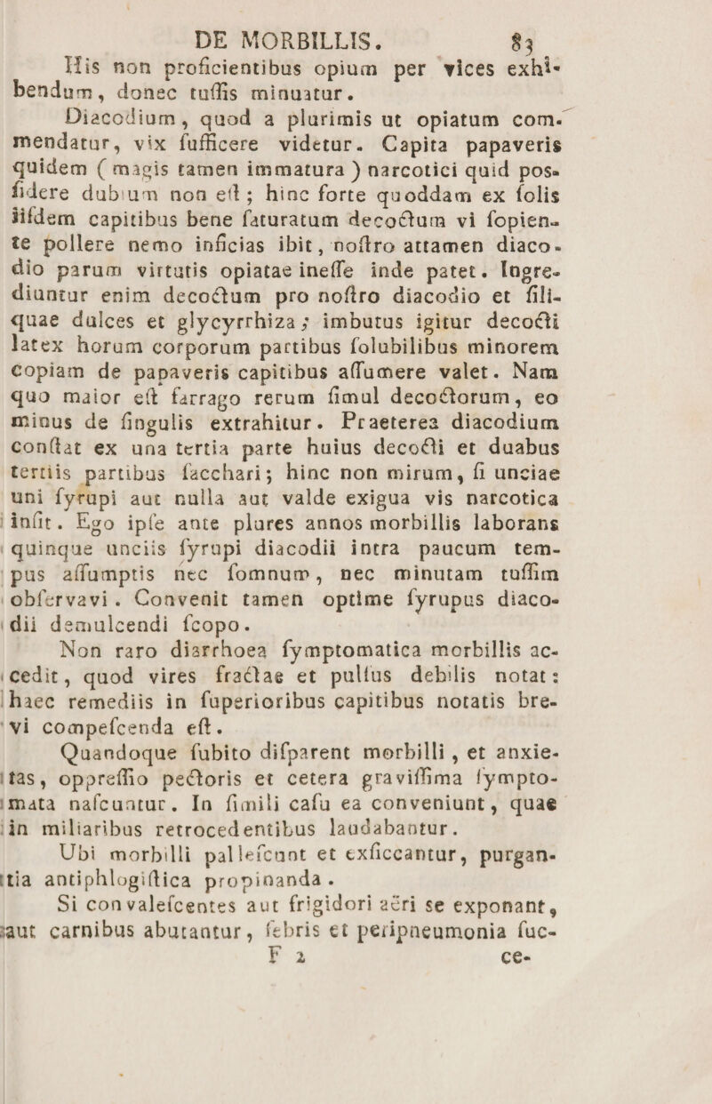 DE MORBILLIS. §3 His non proficientibus opium per vices exh^* bsndum, donec rufiis minuatur. Diacodium, quod a plurimis ut opiatum com- menda tu r, vix fufficere videtur. Capita papaveris quidem ( magis tamen immatura ) narcotici quid pos¬ sidere dubium non ed ; hinc forte quoddam ex folis sifdem capitibus bene faturatum deco&um vi fopien- tc pollere nemo inficias ibit, nofiro attamen diaco» dio parum virtutis opiatae inede inde patet. Ingre» diuntur enim decodum pro noflro diacodio et fili- quae dulces et glycyrrhiza; imbutus igitur decocti latex horum corporum partibus folubilibus minorem copiam de papaveris capitibus adumere valet. Nana quo maior eft farrago rerum fimul decoHorum, eo mious de Ungulis extrahitur. Praeterea diacodium condat ex una tertia parte huius decori et duabus tertiis partibus facchari; hinc non mirum, fi unciae uni fyrupi aut nulla aut valde exigua vis narcotica iniit. Ego ipfe ante plures annos morbillis laborans quinque unciis fyrupi diacodii intra paucum tem¬ pus aiTumptis ntc fomnum, nec minutam tuflim obfervavi . Convenit tamen optime fyrupus diaco¬ dii d emulcendi fcopo. Non raro diarrhoea fymptomatica morbillis ac¬ cedit, quod vires fradlae et pullus debdis notat: haec remediis in fuperioribus capitibus notatis bre¬ vi compefcenda eft. Quandoque fubito difparent morbilli , et anxie¬ tas, oppredio pecoris et cetera graviffima lympto- mata nafcuntur. In fimili cafu ea conveniunt, quae in miliaribus retrocedentibus laudabantur. Ubi morbilli pallefcunt et txficcantur, purgan- :tia antiphlogidica propinanda. Si con valefeentes aut frigidori aeri se exponant, ;aut carnibus abutantur, febris et petipneumonia fuc-