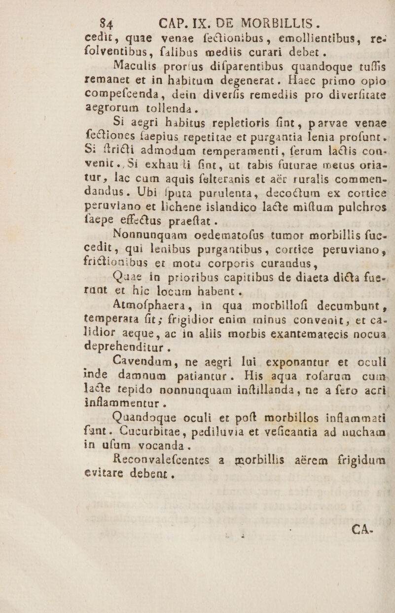 cedit, quae venae feEUonibus, emollientibus, re- foiventibus, falibus mediis curari debet. Maculis prorsus difparentibus quandoque tuflis remanet et in habitum degenerat. Haec primo opio compeicenda, dein diverfis remediis pro diverfltats aegrorum tollenda. Si aegri habitus repletioris flnt, parvae venae fecHooes iaepius repetitae et purgantia lenia profunt. S; ilri£li admodum temperamenti, ferum laciis eon- venit.,Si exhau ii fint, ut tabis futurae metus oria¬ tur, iac cum aquis feiteranis et aer ruralis commen¬ dandus. Ubi iputa purulenta, decodum ex cortice peruviaoo et lichene islandico lacie miflum pulchros taepe efFedlus praedat. Nonnunquam oedenaatofus tumor morbillis fuc- cedit, qui lenibus purgantibus, cortice peruviano, fritlioaibus et motu corpons curandus, Quae in prioribus capitibus de diaeta di£ta fue¬ runt et hic locum habent . Atmolphaera, in qua morbillofi decumbunt, temperata fit; fngidior enim minus convenit, et ca¬ lidior aeque, ac in aliis morbis exantemaeecis nocua deprehenditur . Cavendum, ne aegri lui exponantur et oculi inde damnum patiantur. His aqua rofarum cum lacie tepido nonnunquam inftillanda, ne a fero acri inflammentur . Quandoque oculi et pof! morbillos inflammati fint- Cucurbitae, pediluvia et veficantia ad nucham in ufum vocanda . Reconvalefcentes a paorbillis aerem frigidum evitare debent. C.4-