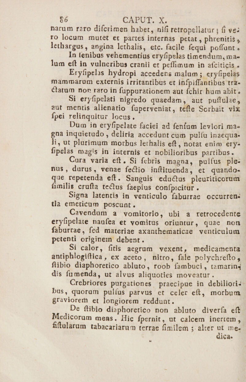 narum raro difcrimen habet, nlfi retropellatar * fi ve- ro locum mutet et partes internas petat, phrenitis * lethargus, angina lethahs, etc. facile fequi polfunt In lenibus vehementius eryfipelas timendum, nia« lum ed in vulneribus cranii et pedimum in afciticis • Eryfipelas hydropi accedens malum ; e^ryfipelas mammarum externis irritantibus et infpiffantibus tra- alatum non raro in fuppuratlonem aut fchir hum abit * Si eryfipelati nigredo quaedam, aut puffulae, aut mentis alienatio fuperveniat, tede Sorbait vix fpei relinquitur locus ♦ Dum in eryfipelate faciei ad fenfutn leviori gna inquietudo , deliria accedunt cum pulfu inaequa¬ li, ut plurimum morbus lerhalis efl, notat enim ery- fipelas magis in internis et nobilioribus partibus. Cura varia ed • Si febris magna, pullus ple¬ nus, durus, venae fedlio indituenda, et quando¬ que repetenda eft. Sanguis edu&us pleuriticorum limilig cruda teddus faepius confpicitur • Signa latentis in venticulo faburras occurren¬ tia emeticum poscunt • Cavendum a vomitorio, ubi a retrocedente eryfipelate naufea et vomitus oriuntur, quae non faburrae, fed materiae axanthematicae venticulura petenti originem debent. Si calor, fitls aegrum vexent, medicamenta antiphlogiflica, ex aceto, nitro, fale pclychredo* dibio diaphoretico abluto, roob fambuci, tamarin^ dis furnenda, ut alvus aliquoties moveatur. Crebriores purgationes praecipue in debiliori¬ bus, quorum pullus parvus et celer eft, morbum graviorem et longiorem reddunt. De dibio diaphoretico non abluto diverfa ed Medicorum mens. Hic fpernit, ut calcem inertem, fidularum tabacariarum terrae fimiletn ; alter ut me¬ dica» u