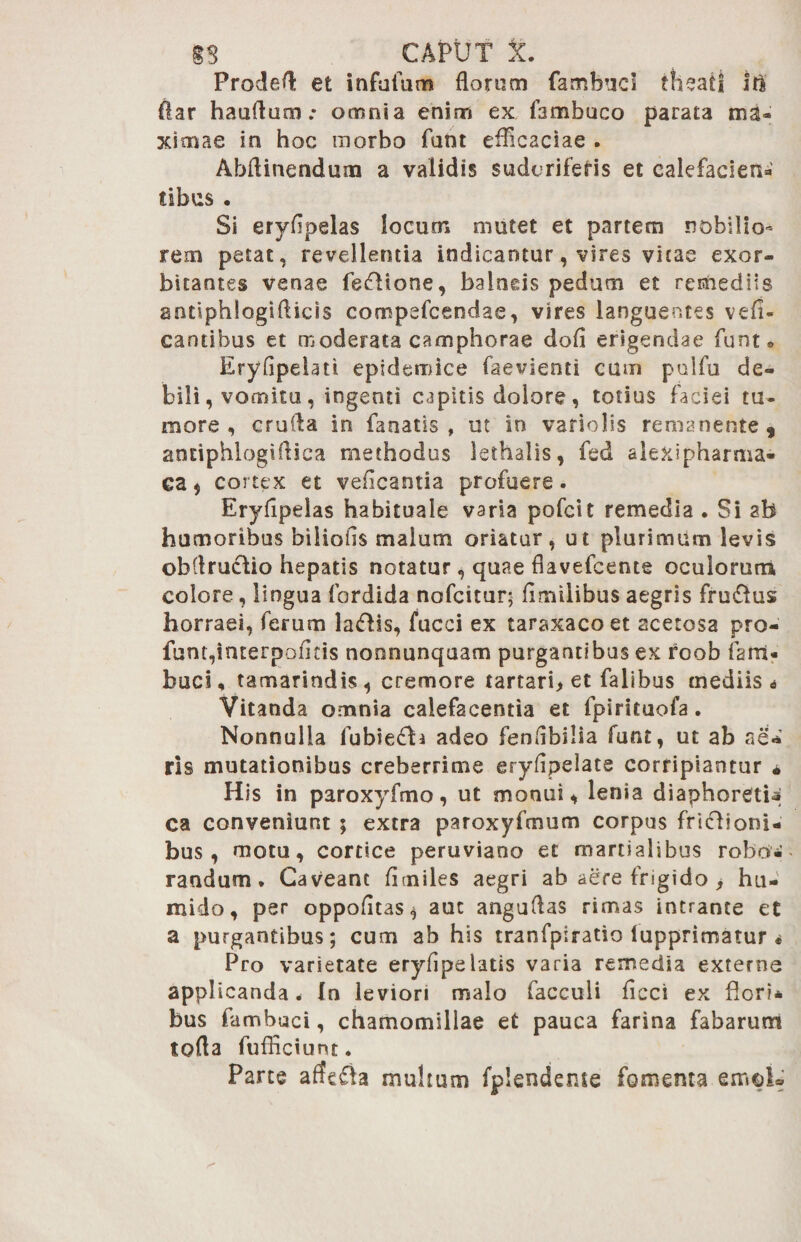 Prodet et infuium florum fambucl theati itl flar haurtum.* omnia enim ex fambuco parata ma¬ ximae in hoc morbo funt efficaciae . Abfliuendum a validis sudcrifeHs et calefacient tibus . Si ervflpelas locum mutet et partem DObilio- rem petat, revellentia indicantur, vires vicae exor¬ bitantes venae fecdione, balneis pedum et remediis antiphlogiflicis compefcendae, vires languentes vefi- cantibus et moderata camphorae dofi erigendae funt® Eryflpelati epidemice faevienti cum pulfu de¬ bili, vomitu, ingenti capitis dolore, totius faciei tu¬ more, crufla in fanatis, ut in vario lis remanente, antiphlogiflica methodus lethalis, fed alexipharma- ca , cortex et veficantia profuere. Eryfipeias habituale varia pofcit remedia . Si ab humoribus biliofis malum oriatur, ut plurimum levis obflruclio hepatis notatur , quae fiavefcente oculorum colore, lingua fordida nofcitur; flmilibus aegris fru&us horraei, ferum la<fHs, fucci ex taraxacoet acerosa pro- funt,interpeditis nonnunquam purgantibus ex rcob fani- buci, tamarindis, cremore tartari, et falibus mediis i Vitanda omnia calefacentia et fpirituofa. Nonnulla fubie£b adeo fenrtbilia funt, ut ab ne*' ris mutationibus creberrime eryfipelate corripiantur * His in paroxyfmo, ut monui, lenia diaphoretia ca conveniunt ; extra paroxyfmum corpus friclioni- bus, motu, cortice peruviano et martiaisbus robo-’ randum. Caveant fluides aegri ab aere frigido > hu- mido, per oppofltas* aut anguflas rimas intrante et a purgantibus; cum ab his tranfpiratio iupprimatur « Pro varietate eryflpelatis varia remedia externe applicanda < In leviori malo facculi flcci ex flori* bus fambuci, chamomillae et pauca farina fabarum torta fufficiunt. Parte affefta muhum fplendeme fomenta emob