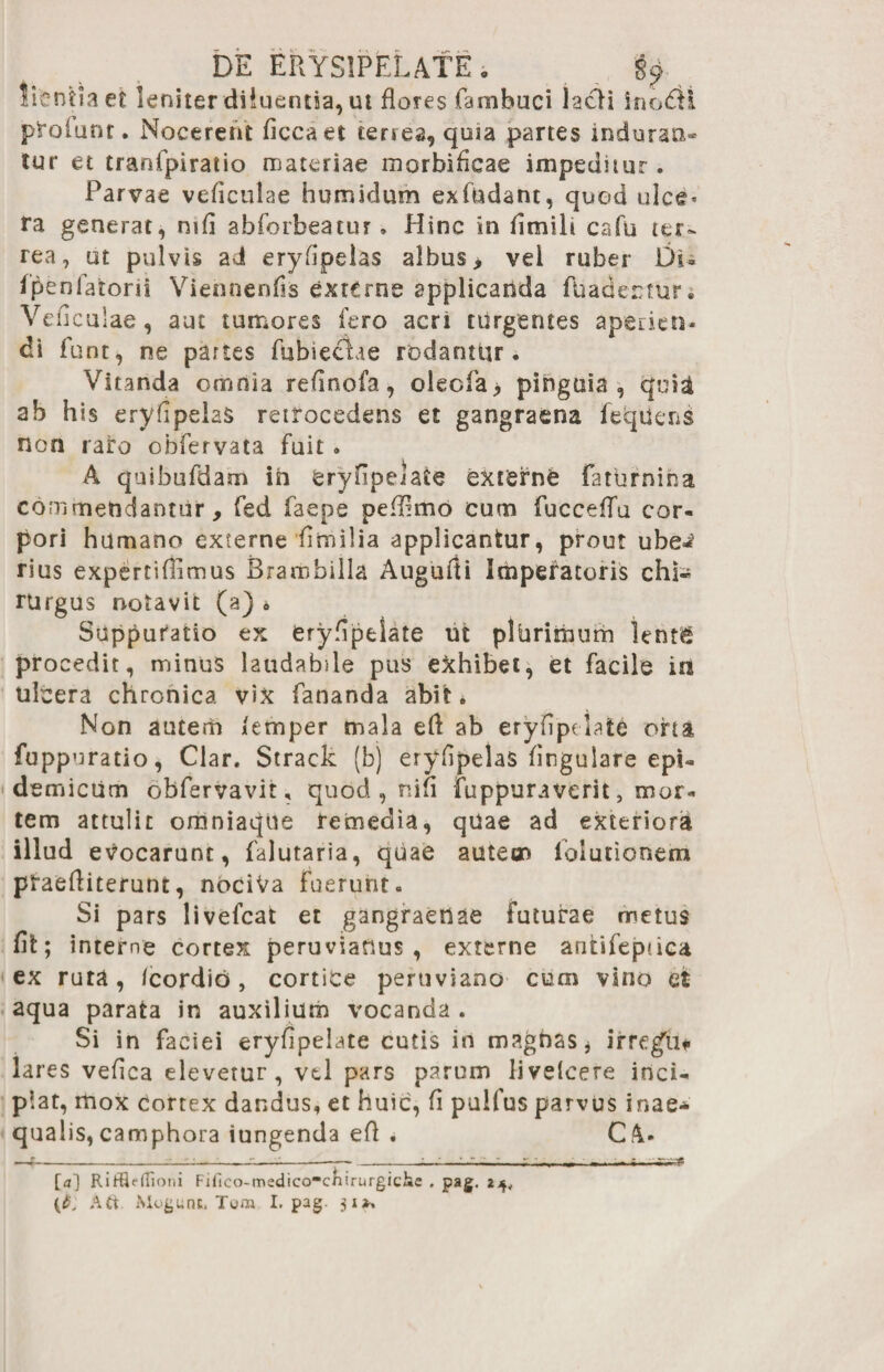 DE ERYSIPELATE . §£ ^ lientiaet leniter diluentia, ut flores fambuci lacii inodH profunt. Nocerent ficcaet tenes, quia partes induran¬ tur et tranfpiraiio materiae morbificae impeditur. Parvae veficulae humidum exfbdant, quod ulce* ra generat, mfi abforbeatur » Hinc in hmilt cafu ter¬ rea, ut pulvis ad eryfipelas albus, vei ruber Di- fpenlatorii Viennenfis externe applicanda ftiadecnir; Vedcu ;ae, aut tumores fero acri turgentes aperien¬ di funt, ne partes fubieclae rodantiir. Vitanda omnia rednofa, olecfa, pinguia, quia ab his eryfipelas retrocedens et gangraena fetpiens non raro obfervata fuit • A quibufdam ih eryfipelate externe faturnina commendantur, fed faepe pefEmo cum fuccedu cor¬ pori humano externe fimilia applicantur, prout ube^ rius expertiflimus Brarobilla Augudi Imperatoris chi¬ rurgus notavit (a) * Suppuratio ex erydpelate ut plbrimum lentg procedit, minus laudabile pus exhibet, et facile in ulcera chronica vix fananda abit* Non autem /emper mala ed ab eryfipelate oha fuppuratio, Clar. Strack (b) eryfipelas lingulare epi- demictim obfervavit, quod , ni fi fuppuraverit, mor¬ tem attulit omniaque remedia, quae ad exteriora illud evocarunt, falutaria, quae autem lolutionem pfaediterunt, nociVa Fuerunt- Si pars livefcat et gangraenae Futurae metus fit; interne cortex peruvianus , externe antifeptica ex ruta, /cordib, cortice peruviano cum vino et aqua parata in auxilium vocanda . Si in faciei eryfipelate cutis in magnas, irregYi* lares vefica elevetur, vel pars parum livefeere inci¬ piat, mox cortex dandus, et huic, fi pulfus parvus inae¬ qualis, camphora iungenda ed * Ck- [a] RirtieiTioni Filleo-medico^chirurgiche . pag. 2^, {pj Ati Mogunt, I. pag. 31*,