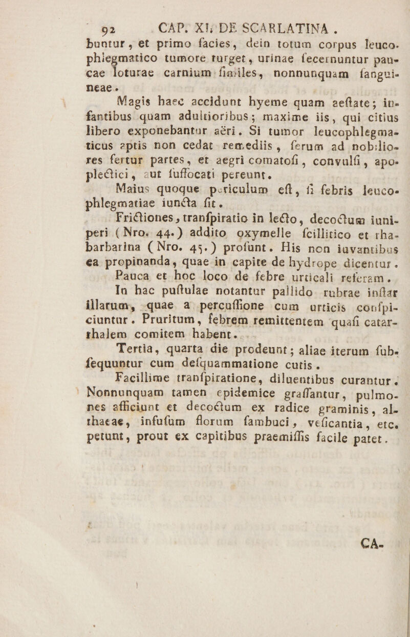 buntur, et primo facies, de in totum corpus leuca* phlegmatico tumore turget, urinae feceinuntur pau¬ cae loturae carnium fimiles, nonnunquam fangui- neae * Magis haec accidunt hyeme quam aeflate; in¬ fantibus quam adultioribus; maxime iis, qui citius libero exponebantur aeri. Si tumor leucophlegma- ticus aptis non cedat remediis , ferum ad nobdio- res fertur partes, et aegri comatofi, convulfl, apo- pledlici, aut fufFocati pereunt. Maius quoque pmiculum eft, ii febris leuco¬ phlegmatiae iunFta flt. Fri61iones.,tranfpirado in le£lo, decocdum iunU peri (Nro. 44.) addito oxy meile fcillitico et rha- barbarina (Nro. 45.) profunt. His non iuvantibus ea propinanda, quae in capite de hydrope dicentur. Pauca et hoc loco de febre urticali referam. In hac puftulae notantur pallido rubrae indar illarum, quae a percuflione cum urticis confpi- ciuntur. Pruritum, febrem remittentem quafi catar- rhalem comitem habent. Tertia, quarta die prodeunt; aliae iterum fub* fequuntur cum defquammatione cutis. Facillime tranfpiratione, diluentibus curamur. Nonnunquam tamen epidemice gratfantur, pulmo¬ nes afficiunt et decc&um ex radice graminis, al¬ thaeae, infufum florum fambuci, vefleantia, etc. petunt, prout ex capitibus praemiffis facile patet. CA-