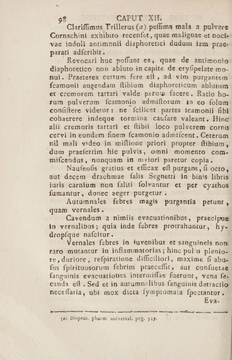 s 9g ' CAPUT XII. Clariffimus Trillerus (<z) peffima mala % pulvere Cornachini exhibito recenifit, quae malignae et noci-» vae indoli antimonii diaphoretici dudum iam prae¬ parati adfcribit. Revocari huc poffunt ea, quae de antimonlo diaphoretico non abluto in capite de eryfipelate mo« nui. Praeterea certum fere efi > ad vim purgantem fcamonii augendam (libium diaphoreticum ablutura et cremorem tartari valde paruu* facere. Ratio ho¬ rum pulverum fcamonio admiflorum ia eo folum confiftere videtur; ne fcilicet partes ieamonii fibi cohaerere indeque tormina canfare valeant. Hinc alii cremoris tartari et ftibii loco pulverem corna cervi in eundem finem fcamonio admifcent. Ceterum nil mali v?deo in ruiflione priori propter (libium t duro praeiertim hic pulvis, omni momento com- mifcendus, nunquam in uniori paretur copia. Naufeofis gratius et efficax efl purgans, ii octo ? aut decem drachmae falis Segnetti in binis libris juris carnium non faliti folvantur et per cyathos fumantur, donec aeger purgetur . Autumnales febres magis purgantia petant y quam vernales . Cavendum a nimiis evacuationibus, praecipue in vernalibus; quia inde febres protrahuntur, hy- dropfque nafcitur. Vernales febres in iuvenibus et sanguineis non raro mutantur in inflammatorias; hinc pui u plenio¬ re, duriore , refpiratione difficiliori, maxime fi abu- flis fpirituosorum febrim praeceffit, aut confuetae fanguinis evacuationes intennilTae fuerunt, vena fe. canda efi . Sed et in autumnalibus fanguinis detractio neceilaria, ubi mox dicta fymptomata fpectantur. Eva- Dispens. phaim. universal. p?g. 52^