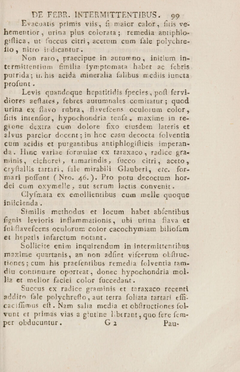 Evacuatis primis viis, fi maior calor, firis ve» hcmentior, urina plus colorata; remedia anriphlo- gifiica, ut fuccus citri, acetum cum fale polychre- ito, nitro it dicantur. Non raro, praecipue in autumno , initium in¬ termittentium fimilia lyrr-ptomata habet ac febris putrida; in his acida mineralia falibus mediis iuncta profunt. Levis quandoque hepatitidis fpecies, poti fervi» diores seflates, febres autumnales comitatur; quod lirina ex flavo rubra, flavefeens oculorum color, firis intendor, hypochondria tenfa ¥ maxime in re¬ gione dextra cum dolore fixo eiusdem lateris et alvus parcior docent; in hoc casu decocta folventia cum acidis et purgantibus ar.tiphlogiflicis imperan¬ da. Hinc variae formulae ex taraxaco , radice gra¬ minis, cichorei, tamarindis, fucco citri, aceto, cryfiallis tartari, fale mirabili Glauberi, etc. for¬ mari poffant ( Nro. 46.). Pro potu decoctum hor¬ dei cum cxymelie, aut serum lactis convenit. Clyfmata ex emollientibus cum meile quoque iniicienda . Similis methodus et locum habet abfentibus fignis levioris inflammationis, ubi urina flava et fubflavefcens oculorum color cacochymiam biliofam et hepatis infarctum notant. Sollicite enim inquirendum in intermittentibus maxime quartanis, an non adfint vifcerum oLfiiuc- tiones;cum his praefentibus remedia folventia ram- diu continuare oporteat, donec hypochondria moL lia et melior faciei color (uccedant. Succus ex radice graminis et toraxaco recenti addito fale polychrefto, aut terra foliata tartari efn- caciffimus efi . Nam salia media et obfiructiones fol- vunt et primas vias a giutine liberant, quo fere fem- per obducuntur. G2 Pau-
