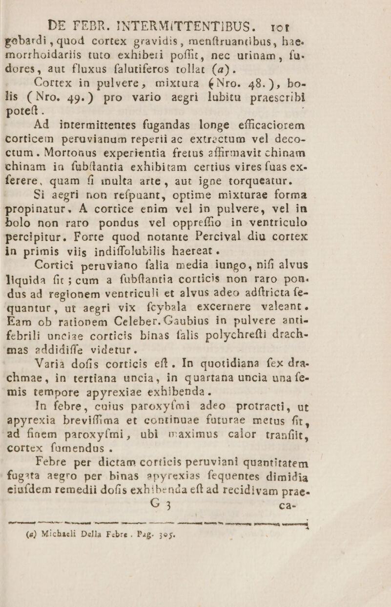 gobardi, quod cortex gravidis, menftruannbiis, hae* morrhoidariis tuto exhibeii poffit, nec urinam, fu- dores, aut fluxus falutiferos tollat (a). Cortex in pulvere, mixtura £Nro. 48.), bo¬ lis (Nro. 49.) pro vario aegri lubku praescribi poteft . Ad intermittentes fugandas longe efficaciorem corticem peruvianum reperii ac extractum vel deco¬ ctum . Mortonus experientia fretus affirmavit chinam chinam in fubilantia exhibitam certius vires fuas ex- ferere, quam (i multa arte, aut igne torqueatur. Si aegri non refpuant, optime mixturae forma propinatur, A cortice enim vel in pulvere, vel in bolo non raro pondus vel oppreffio in ventriculo percipitur. Forte quod notante Percival diu cortex in primis viis indilTolubilis haereat. Cortici peruviano falia media iungo, nifi alvus liquida ffi ; cum a fubftantia corticis non raro poti« dus ad regionem ventriculi et alvus adeo adfiricta fe- quantur, ut aegri vix fcybala excernere valeant. Eam ob rationem Celeber. Gaubius in pulvere anti- febrili unciae corticis binas falis polychrefii drach¬ mas addidiffe videtur. Varia dofis corticis efi . In quotidiana fex dra¬ chmae, in tertiana uncia, in quartana uncia una fe- mis tempore apyrexiae exhibenda. In febre, cuius paroxyfmi adeo protracti, ut apyrexia breviffima et continuae futurae metus fit, ad finem paroxyfmi, ubi maximus calor tranfiit, cortex fumendus . Febre per dictam corticis peruviani quantitatem fugata aegro per binas apyrexias fequentes dimidia ciufdem remedii dofis exhibenda efi ad recidivam prae- G 3 ca~ (a) Michacli Delia Febre . Pag- 305. -4