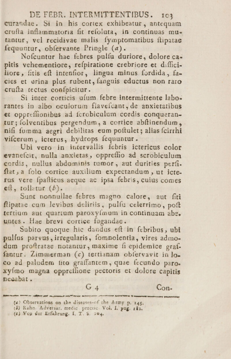 curandae. Si in his cortex exhibeatur, antequam crufta inflammatona lit refoluta, in continuas mu¬ tantur, vel recidivae malis fymptomatibus lupatae iequuntur, obfervante Pringle (a). Nofcuntur hae febres pulfu duriore, dolore ca¬ pitis vehementiore, refpiratione crebriore et diffici¬ liore, litis efl intenflor, lingua minus fordida, fa« cies et urina plus rubent, fanguis eductus non raro crufla tectus confpicitur. Si inter corticis ufum febre intermittente labo¬ rantes in albo oculorum flavefcant, de anxietatibus et opprtflionibus ad icrobiculum cordis conqueran¬ tur; folventibus pergendum, a cortice abflinendum* nifl fumma aegri debilitas eum poflulet; alias fcirrhi vifcerum , icterus, hydrops fequuntur. Ubi vero in intervallis febris ictericus color evanefcit, nulla anxietas, oppreffio ad scrobiculum cordis, nullus abdominis tumor, aut durities perfl. flat, a folo cortice auxilium expectandum , ut icte¬ rus vere fpaflicus aeque ac ipsa febris, cuius comes efl, tollatur (b). Sunt nonnullae febres magno calore, aut flri flipatae cum levibus deliriis * pulfu celerrimo, pofl tertium aut quartum paroxyfmum in continuatu abe. untes . Hae brevi cortice fugandae. Subito quoque hic dandus efl in febribus, ubi pulfus parvus, irregularis, fomnoientia, vires admo¬ dum proflratae notantur, maxime fi epidemice gral- fantur. Zimmerman (c) tertianam obfervavit in lo¬ co ad paludem lito graffantem, quae fecundo paro- xyfmo magna opprdlione pectoris et dolore capitis necabat . G 4 Con¬ te) Observations on the diseases-of che A rmy p. 145. Rahn. Adversar, medie practic Voi. I, pag. tii, (c) Vca dsr fcrfahrung. i. T S. ^©4.
