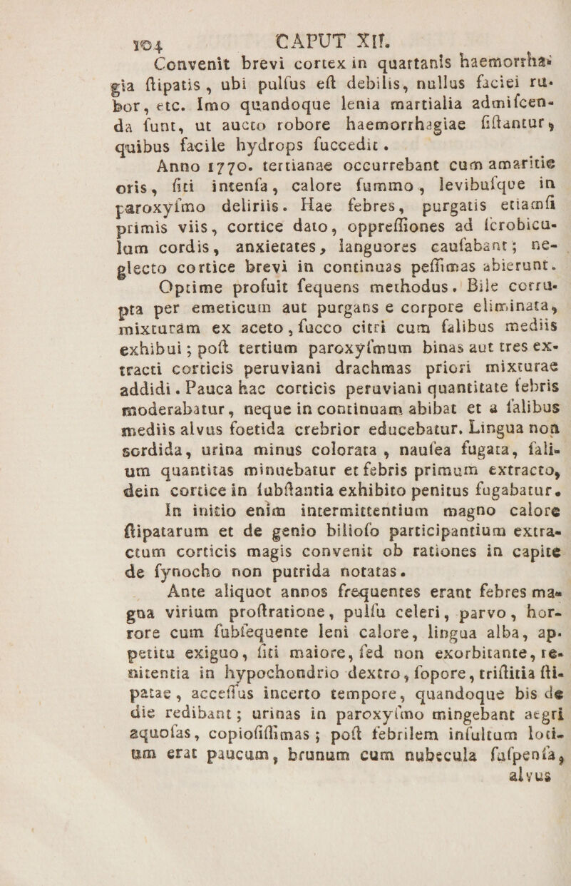 Convenit brevi cortex in quartanis haemorrha* gla {lipatis , ubi pulfus ed debilis, nullus faciei ru¬ bor, etc. Imo quandoque lenia martiaiia admifcen- da funt, ut aucto robore haemorrhagiae hdantur, quibus facile hydrops fuccedit. Anno 1770. tertianae occurrebant cum amaritie oris, fiti intenfa, calore fummo , levibufque in paroxyfmo deliriis. Hae febres, purgatis euarnd primis viis, cortice dato, opprediones ad fcrobicu- lum cordis, anxietates, languores caufabant; ne¬ glecto cortice brevi in continuas peffimas abierunt. Optime profuit fequens methodus. Bile corru¬ pta per emeticum aut purgans e corpore eliminata, mixturam ex aceto, fucco citri cum falibus mediis exhibui; poli tertium paroxyfmum binas aut tres ex¬ tracti corticis peruviani drachmas priori mixturae addidi. Pauca hac corticis peruviani quantitate lebris moderabatur, neque in continuam abibat et a lalibus mediis alvus foetida crebrior educebatur. Lingua non sordida, urina minus colorata , naufea fugata, fali- um quantitas minuebatur et febris primum extracto, dein conice in lubdantia exhibito penitus fugabatur. In initio enim intermittentium magno calore ftipatarum et de genio biliofo participantium extra¬ ctum corticis magis convenit ob rationes in capite de fynocho non putrida notatas. Ante aliquot annos frequentes erant febres ma¬ gna virium proflratione, puifu celeri, parvo, hor¬ rore cum fubiequente leni calore, lingua alba, ap. petitu exiguo, liti maiore, fed non exorbitante, re- mtencia in hypochondrio dextro, fopore, triditia fii- patae, accefTus incerto tempore, quandoque bis d« die redibant; urinas in paroxyfmo mingebant atgri aquolas, copiolillimas ; pod febrilem infultum Iod¬ um erat paucum, brunum cum nubecula fufpenfa, al v us