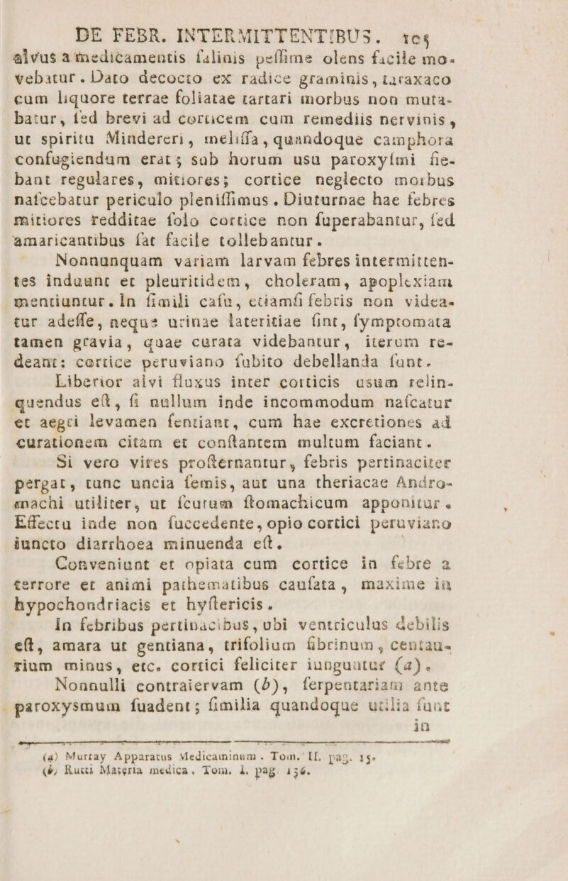 -alvus a medicamentis faiirus peflime olens facile mo¬ vebitur . Dato decocto ex radice graminis, uraxaco cum liquore terrae foliatae cartari morbus non muta* batur, isd brevi ad coracem cum remediis nervinis , uc spiritu Minderen, inehfTa, quandoque camphora confugiendum erat ; sub horum usu paroxylmi fie¬ bant regulares, mitiores; cortice neglecto morbus nafcebacur periculo pleniflimus. Diuturnae hae febres mitiores redditae foio corace non fuperabantur, fed amaricantibus far facile tollebantur. Nonnunquam variam larvam febres intermitten¬ tes induunt et pieuritidem, choleram, apoplexiam mentiuntur. In floiili cafu, etiamfi febris non videa¬ tur adede, nequs urinae lateritiae fine, lymptomata tamen gravia, quae curata videbantur, iterum re¬ deant: cortice peruviano labito debellanda fiunt. Liberior alvi fluxas inter corticis usum relin¬ quendus ed, fi nullum inde incommodum nafcatur ec aegri levamen fentiant, cum hae excretiones ai curationem citam et conflantem multum faciant. Si vero vires prodernantur, febris pertinaciter pergat, tunc uncia feno is, aut una theriacae Andro- machi utiliter, ut icuruoi ftomachicum apponitur* Effectu inde non fuccedente, opio cortici peruviar.o cuncto diarrhoea minuenda eft. Conveniunt et opiata cum cortice in febre a terrore ec animi paihennatibus caufata , maxime m hypochondriacis et hyflericis . In febribus pertinacibus, ubi ventriculus debilis eft, amara ut gentiana, trifolium fibrinum, centau- lium minus, etc. conici feliciter iungutuur (a) . Nonnulli contraiervam (/>), ferpeutariaru ante paroxysmum fuadent; flmilia quandoque utilia fune in —----*-----r-rr-7-7-—---- (a) Murray Apparatus Vledicaininum . Tom. II, j$, (b, Ruui Mat?ria medica. Toni. i. pag. 156.