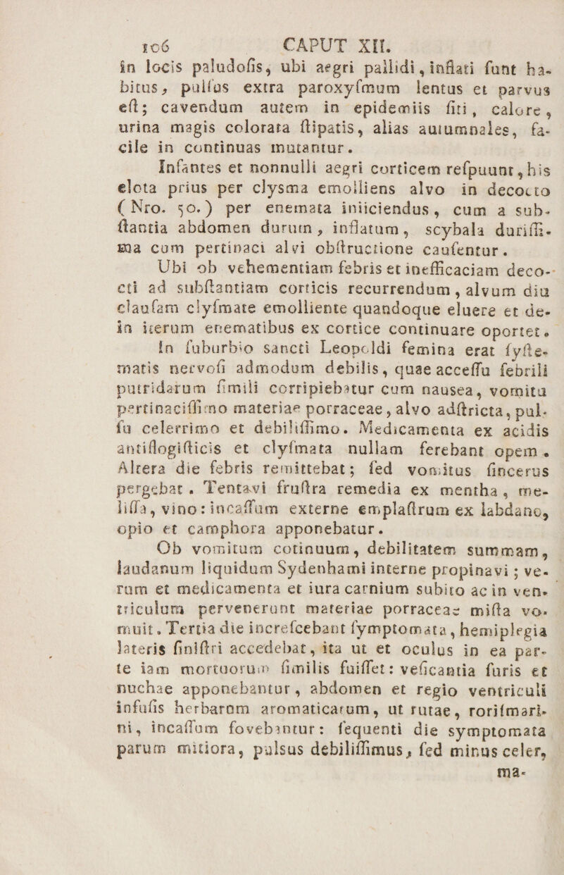 in locis paludofls, ubi aegri pallidi, inflati funt ha¬ bitus, pullus extra paroxyfmum lentus et parvus efl; cavendum autem in epideoniis fiti , calore, urina magis colorata flipatis, alias autumnales, fa¬ cile in continuas mutamur. Infantes et nonnulli aegri corticem refpuunr, his dota prius per clysma emolliens alvo in decocto (Nro. 50.) per enemata iniiciendus, cum a sub- flantia abdomen durum, inflatum, scybala durifli- sna cum pertinaci alvi obflructione caufentur. Ubi ob vehementiam febris et intfEcaciam deco¬ cti ad subflantiam corticis recurrendum, alvum dia claufam clyfmate emolliente quandoque eluere et de- in iterum enematibus ex cortice continuare oportet. !n fuburbio sancti Leopoldi femina erat fyfle- rnatis necvofi admodum debilis, quae acceflu febrili putridarum fimili corripiebatur cum nausea , vomita pertinaciflimo materiae porraceae, alvo adflricta, pul- fu celerrimo et debiltflimo. Medicamenta ex acidis antiflogifticis et clyfmata nullam ferebant opem . Altera die febris remittebat; fed vomitus fincerus pergebat . Tent&vi fruflra remedia ex mentha , me- lifla, vino: incaffum externe emplaflrum ex labdano, opio et camphora apponebatur. Ob vomitum cotinuum, debilitatem summam, laudanum liquidum Sydenhami interne propinavi; ve- rum et medicamenta et iura carnium subito ac in ven¬ triculum pervenerunt materiae porraceae mifla vo* niuit. Tertia die increfcebant fymptomata, hemiplegia lateris finlflri accedebat, ita ut et oculus in ea par¬ te iam mortuorum fimilis fuiflet: veflcantia furis et nuchae apponebantur, abdomen et regio ventriculi infulis herbarum aromaticarum, ut rutae, rorilmari- ni, incallum fovebantur: fequenti die symptomata parum mitiora, pulsus debiliffimus, fed minus celer, ma-