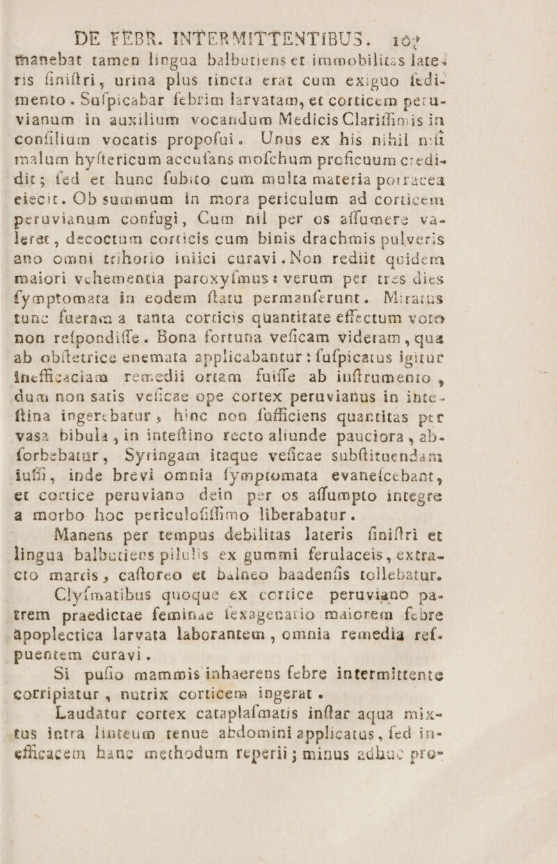 tfianebat tamen lingua balbutiens et immobilitas late* ris finiftri, urina plus tincta erat cum exiguo itdi- mento . Sufpicabar febrim larvatam, et corticem peru- v i anum in auxilium vocandum Medicis Clarilfirois in coniilium vocatis propofui • Unus ex his nihil n:u malum hyftericum accufans mofchum proficuum credi¬ dit; fed et hunc fub>to cum multa materia porracea eiecit. Oh summum ia mora periculum ad coracem peruvianum confugi, Cum nil per os affumere va¬ leret, decoctum corticis cum binis drachmis pulveris ano omni trihorio iniici curavi. Non rediit quidem maiori vehementia paroxyfmus * verum per tres dies fiyrnptomata in eodem flatu permanferunt • Miratus tunc fueram a tanta corticis quantitate effectum voto non refpondilTe. Bona fortuna veficam videram, qua ab obftetrice enemata applicabantur; fufpicatus igitur inefficaciana remedii ortam fu in e ab infirumento , duai non satis veficae ope cortex peruvianus in inte - llina ingerebatur 9 hinc non fhfficiens quantitas ptr vasa bibula , in inteftino recto aliunde pauciora , ab- forbebatur, Syringam itaque veficae subflituendam iuffi, inde brevi omnia fymptomata evanefeebant, et cortice peruviano dein per os aflumpto integre a morbo hoc periculofilfimo Uberabatur. Manens per tempus debilitas lateris finiftri et lingua balbutiens pilulis ex gumtni ferulaceis, extra¬ cto marcis 9 cafioreo et balneo baadeniis tollebatur. Clyfmatibus quoque ex cortice peruviano pa¬ trem praedictae feminae fexagenario maiorem febre apoplectica larvata laborantem , omnia remedia ref- puentem curavi. Si pufio mammis inhaerens febre intermittente corripiatur , nutrix corticem ingerat . Laudatur cortex cataplafmat/s infiar aqua mix¬ tus intra linteum tenue abdomini applicatus, fed in¬ efficacem hanc methodum reperii \ mirius adhuc pro-