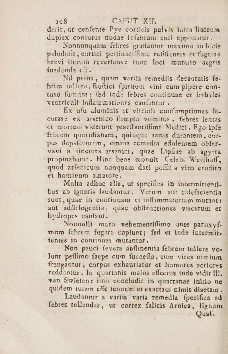 derit, ut cenfente Pye corticis pulvis intra linteum duplex consutus nudae infamum cun apponatur. Nonnunquam febres graiTantur maxime in locis paludofls, cortici pe/tinacifllme reddentes et fugatae brevi iterum revertens: tunc loci mutatio aegris fuadenda eft. Nil peius , quam variis remediis decantatis fe* brim tollere. Ruflici fpiritum vini eum pipere con- tuso fumunt; fed inde febres continuae et iethales ventriculi inflammationes cauUncur . Ex ufu aluminis et vltrio 1 i confumpttones fe- cutas: ex arsenico fumpto vomitus, febres lentas et mortem viderunt praeffantifflmi Medici. Ego ipfe febrem quotidianam, quinque annis durantem, cor¬ pus depafeentem, omnia remedia edolentem obfer- vavi a tinctura arsenici, quae Lipfiae ab agyrta propinabatur. Hinc bene monuit Cekb. Werlhoff, quod arfenicum nunquam dari poffit a viro erudito et hominum amatore. Multa adhuc alia, ut specifica in intermittenti¬ bus ab ignaris laudantur. Verum aut calefacientia sunt, quae in continuam et inflammatoriam mutant: aut adftrfngentia, quae obflrucuones viscerum et hydropes caufant. Nonnulli motu vehementiflhno ante paroxyf- mum febrem fugare cupiunt; fed et inde intermit¬ tentes in continuas mutantur. Non pauci fevera abftinentia febrem tollere vo¬ lunt peflimo faepe cum fueceflu, cum vires nimium frangantur, corpus exhauriatur et humores acriores reddantur. In quartanis malos effectus inde vidit III. van Swieten: imo concludit in quartanae initio ne quidem tutam e fle tenuem et exactam nimis diaetam „ Laudantur a variis varii remedia fpecifica ad febres tollendas, ut cortex falicis Amica, lignum Quaf-