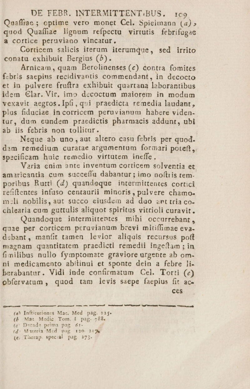 QoafiTiae ; optime vero monet Cei. Spielmann (a) y qaod Quafliae lignum refpectu virtutis febrifugae a cortice peruviano vincatur. Corticem salicis iterum iterumque, sed irrito conatu exhibuit Bergius (b). Arnieam, quam Berolinenses (c) contra fomites febris saepius recidivantis commendant, in decocto et in pulvere fruftra exhibuit quartana laborantibus idem Clar. Vir. imo decoctum maiorem in modum vexavit aegros . Ipfi, qui praedicta remedia laudant, plus fiduciae in corricem peruvianum habere viden¬ tur, dum eundem praedictis pharmacis addunt, ubi ab iis febris non tollitur. Neque ab uno, aut altero casu febris per quod¬ dam remedium curatae argumentum formari potefl^ specificam huic remedio virtutem inefTe . Varia enim ante inventum corricem solventia et amaricantia cum succeiTu dabantur;imo noftris tetru poribus Rutti (d) quandoque intermittentes cornei refiftcntes infuso cetuaurii minoris, pulvere chamo- nuli nobilis, aut succo eiusdem ad duo aiu tria co» chlearia cum guttulis aliquot spiritus vitrioli curavit. Quandoque intermittentes mihi occurrebant9 quae per corticem peruvianum brevi mitiflimae eva¬ debant , manfit tamen levior aliquis recursus pofl magnam quantitatem praedicti remedii ingcflam ; in fi milibus nullo fymptornate graviore urgente ab om¬ ni medicamento abdinui et sponte deio a febre li¬ berabantur. Vidi inde confirmatum Cei. Torti (c) obfervatum , quod tam levis saepe faepius fit ac- ces f<0 Infticmiones Mac. Med pag. 225» (b Mac Medie Tom. f pag- 788. (c' Decade prima pag <0* <d' Maceria M'.d pig 120 217. (e, Tlwrap- spec al pag 273.