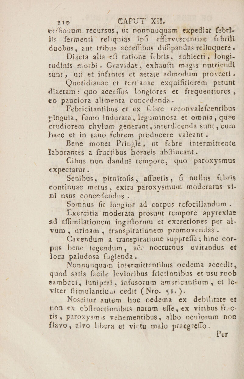 feefiiohurn recursos, ut nonnuuquam expediat febri¬ lis fermenti reliquias ipfi effervescentiae febrili duobus, aut tribus accefiibus diflipandas relinquere. Diaeta aha eft ratione Fbris, subtecti, longi¬ tudinis morbi. Gravidae, exhaufii magis nutriendi sunt, uti et infantes et aetate admodum provecti» Quotidianae et tertianae exquifitiorem petunt diaetam : qoo aceefius longiores et frequentiores , eo pauciora alimenta concedenda . Febricitantibus et ex febre reconvalefcentibus pinguia, fumo indurata, leguminosa et omnia, quae crudiorem chylum generant, interdicenda sunt, cum haec et in sano febrem producere valeant . Bene monet Pringle, ut febre intermittente laborantes a fructibus horaeis abftineant. Cibus non dandus tempore, quo paroxysmus expectatur. Senibus, pituitofis, afluetis, fi nullus febi «s continuae metus, extra paroxysmum moderatus vi» m usus concedendos . Somnus fit longior ad corpus refocillandum , Exercitia moderata prosunt tempore apyrexiae sd sflimilationetn ingeftorum et excretiones per al¬ vum , urinam , transpiratlonem promovendas . Cavendum a transplratione supprefia; hinc cor¬ pus bene tegendum, aer nocturnus eviundus et loca paludosa fugienda . Nonnunquam intermittentibus oedema accedit, quod satis facile levioribus frictionibus et usu roob sambuci, iuniperi , infusorum amaricantium , et le¬ viter flimulantitiui cedit (Nro. 51.). Noscitur autem hoe oedema ex debilitate et non ex obftructiombus natum e fle, ex viribus frac¬ tis , paroxysmis vehementibus, albo oculorum non flavo, alvo libera et victu malo praegreflb.