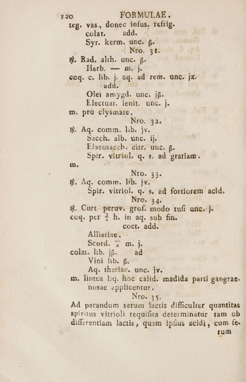 teg. vas, donec infus. refiig. colat. add. Syr. kerm. unc. Nro. 31. Rad. alih. unc. Herb, — m. j. eoq. c. lib. j. aq. ad rem. unc. jx. add. Olei amygd. unc. j(£. Electuar. lenit, unc. j. m. pro clysmaie. Nro. 32. $. Aq. comm. lib. jv. Sacch. alb. unc. ij. Elaeosacch. citr. unc. Spir. vitrici, q. s. ad gratiam* m. Nro. 33. Aq. comm. lib. jv. Spir. vitriol. q. s. ad fortiorem add» Nro. 34. $. Curt peruv. grof. modo tufi unc. j. coq. per | h. in aq. sob fin. coct. add. Ailiatiae. Scord. *7 m. j. colat, lib. jp. ad Vini iib. Aq. theriac. unc. jv. m. lintea lsq. hoc calid. madida parti gangrae¬ nosae applicemur. Nro. 3 Ad parandum serum laciis difficulter quantitas spiritus vitriol?. requifita determinatur tam ob differentiam lactis, quam ipfius acidi, cum fe¬ rum