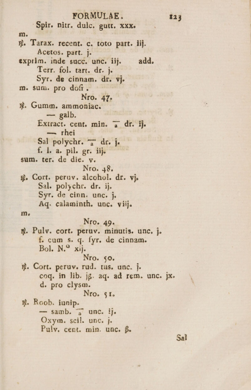 Spir. nitr. dulc. gutt. xxx. 123 m. Tarax. recent. c. toto part. 21}. Acetos. part. j. exprim. inde succ. une. iij. add# Terr. fol. tarr. dr. j. Syr. de cinnam. dr. vj. m. sura, pro dofi . Nro. 47. Gumen, ammoniac. — galb. _ Extract. cent. min. a dr. ij. —- rhei Sal polychr. T dr. f. 1. a. pii. gr. iij. sum. ter. de die. v. Nro. 48. Cort. peruv. alcohol, dr. vf« Sal. polychr. dr. ij. Syr. de cinn. unc. j. Aq. calaminth. unc. viij. m, Nro. 49. Pulv. cort. peruv. minutis, unc. f, f. cum s. q. fyr. de cinnam. Bol. N.a xij. Nro. 50. Cort. peruv. rud. tus. unc* j. coq. in lib. j(£. aq. ad rem. unc. jx. d. pro clysm. Nro. 51. Roob. iunip. — samb. unc. ij. Oxym. scii. unc. j. Pulv. cent. min. unc. Sal
