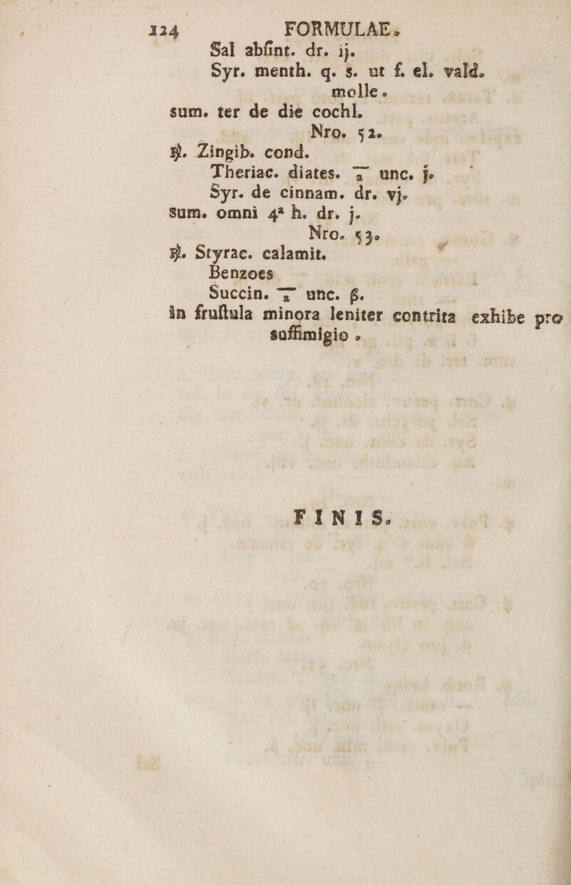Sal abfint. dr. ij. Syr. menth. q. s. ut f. eL vald. molle. sum* ter de die cochb Nro. 52. Zingib. conch Theriac. diates. T“ unc. f* Syr. de Cinnam, dr. v}* sum. omni 4* h. dr. j. Nro. 5.5» $• Styrac. calamit. Benzoes Succin. T* unc. £• In fruflula minora leniter contrita exhibe pro saffimigio » FINIS.
