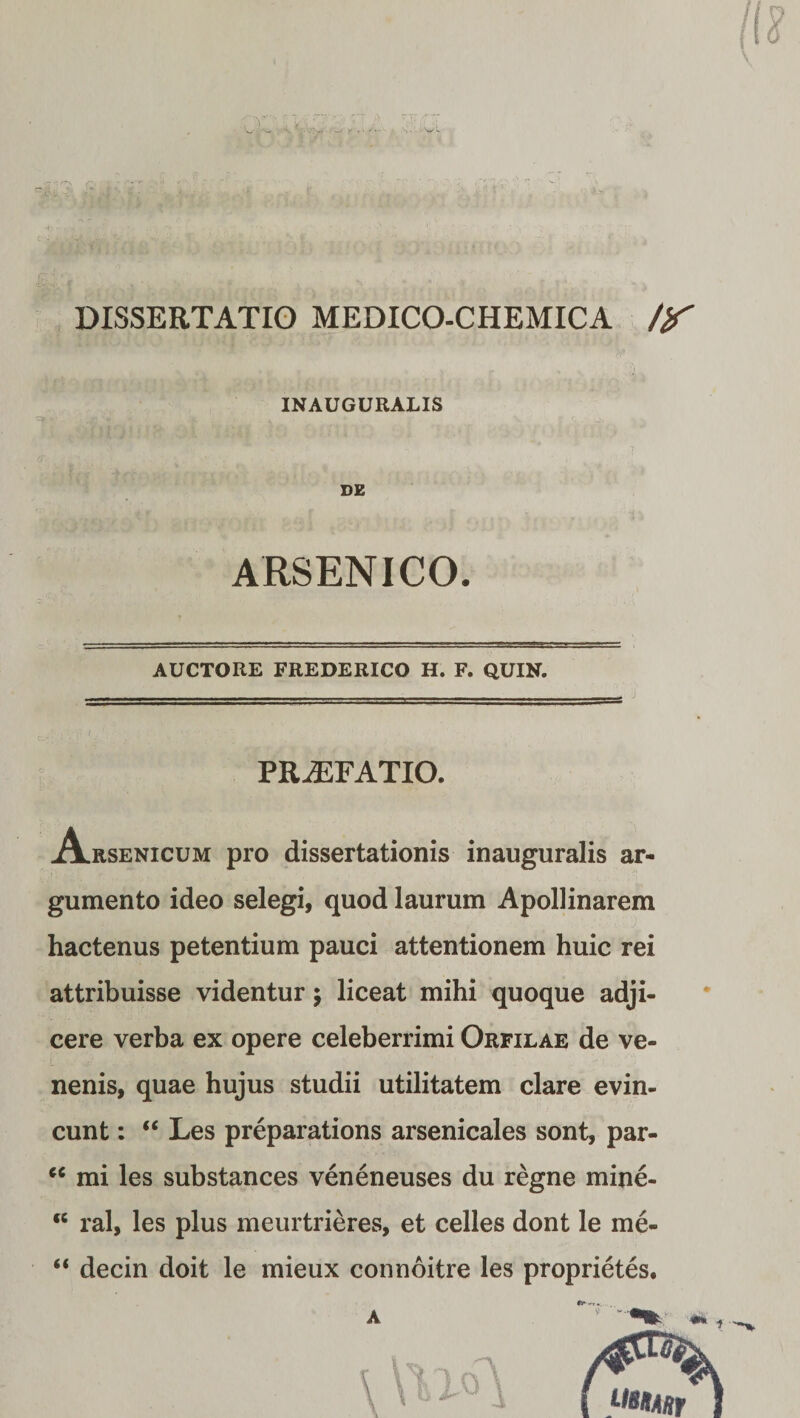 /12 \ DISSERTATIO MEDICO-CHEMICA /y INAUGURALIS DE ARSENICO. AUCTORE FREDERICO H. F. QUIN. PRAEFATIO. A rsenicum pro dissertationis inauguralis ar¬ gumento ideo selegi, quod laurum Apollinarem hactenus petentium pauci attentionem huic rei attribuisse videntur; liceat mihi quoque adji¬ cere verba ex opere celeberrimi Orfilae de ve¬ nenis, quae hujus studii utilitatem clare evin¬ cunt : “ Les preparations arsenicales sont, par- “ mi les substances veneneuses du regne mine- ‘c ral, les plus meurtrieres, et celles dont le me- “ decin doit le mieux connoitre les proprietes.