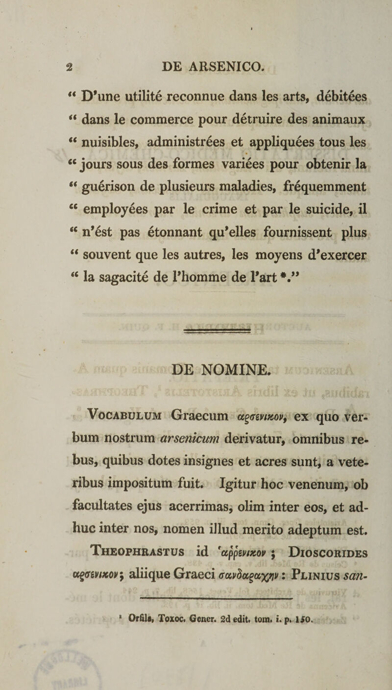 “ D’une utilite reconnue dans les arts, debitees “ dans le commerce pour detruire des animaux “ nuisibles, administrees et appliquees tous les u jours sous des formes variees pour obtenir la u guerison de plusieurs maladies, frequemment cc employees par le crime et par le suicide, il nfest pas etonnant qu*elles fournissent plus “ souvent que les autres, les moyens d*exercer a la sagacite de Phomme de Part DE NOMINE. Vocabulum Graecum ex quo ver¬ bum nostrum arsenicum derivatur, omnibus re¬ bus, quibus dotes insignes et acres sunt, a vete¬ ribus impositum fuit. Igitur hoc venenum, ob facultates ejus acerrimas, olim inter eos, et ad¬ huc inter nos, nomen illud merito adeptum est. Theophrastus id 'appevixov; Dioscorides agffevtxoir, aliique Graeci • Plinius san- “ Orfila, TozoCt Gener. 2d edit. tom. i. p. ISO.