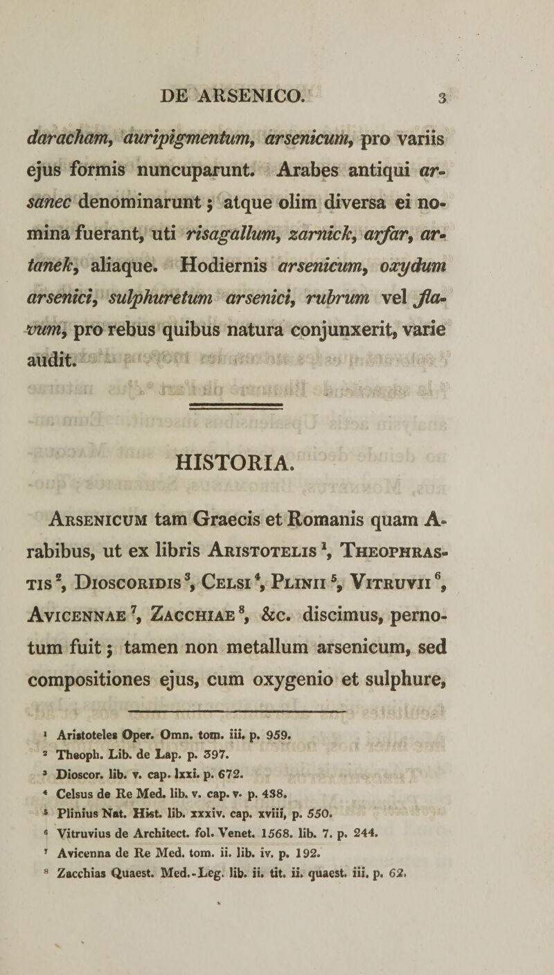 daracham, auripigmentum, arsenicum, pro variis ejus formis nuncuparunt. Arabes antiqui cr- sanec denominarunt; atque olim diversa ei no¬ mina fuerant, uti risagallum, zamick, arfar, ar- tanelc, aliaque. Hodiernis arsenicum, oocydum arsenici, sulphuretum arsenici, rubrum vel «wwi, pro rebus quibus natura conjunxerit, varie audit. ■' ... < ■iZiZ \ I. fJ i' :11-“-i/S: • /;.i HISTORIA. Arsenicum tam Graecis et Romanis quam A- rabibus, ut ex libris Aristotelis \ Theophras- tis1 2, Dioscoridis3, Celsi4, Plinii5, Vitruvii6, Avicennae 7, Zacchiae 8, &c. discimus, perno¬ tum fuit; tamen non metallum arsenicum, sed compositiones ejus, cum oxygenio et sulphure. 1 Aristoteles ©per. Omn. tom. iii. p. 959. 2 Theoph. Lib. de Lap. p. 397. 3 Dioscor. lib. v. cap. lxxi. p. €72. 4 Celsus de Re Med. lib. v. cap. v. p. 438. 5 Plinius Nat. Hist. lib. xxxiv. cap. xviii, p. 550. 6 Vitruvius de Architect. fol. Venet. 1568. lib. 7. p. 244. 1 Avicenna de Re Med. tom. ii. lib. iv. p. 192. Zacchias Quaest. Med.-Lcg. lib. ii. tit. ii. quaest. iii. p. 62. 8