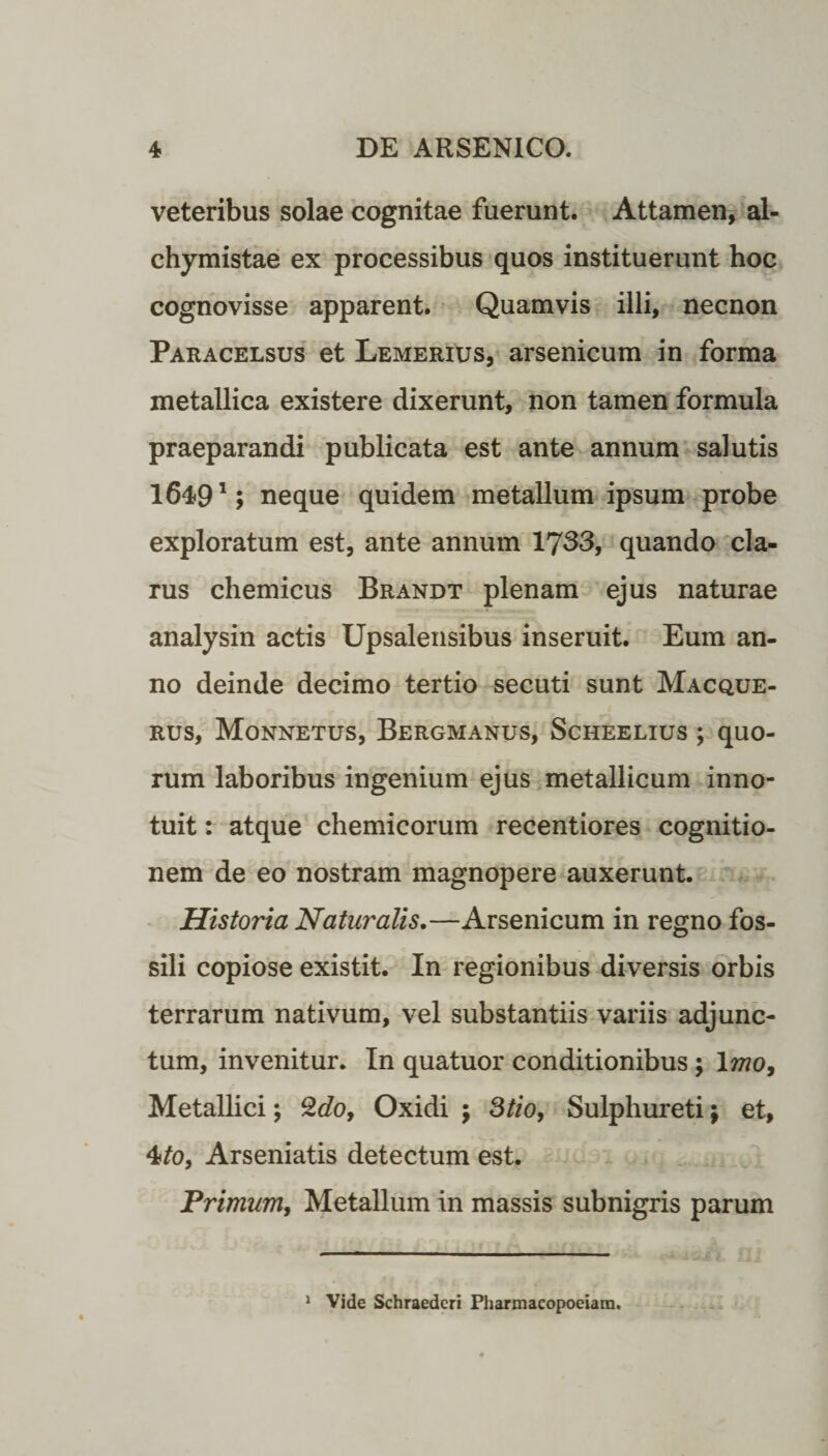 veteribus solae cognitae fuerunt. Attamen, al- chymistae ex processibus quos instituerunt hoc cognovisse apparent. Quamvis illi, necnon Paracelsus et Lemerius, arsenicum in forma metallica existere dixerunt, non tamen formula praeparandi publicata est ante annum salutis 16491; neque quidem metallum ipsum probe exploratum est, ante annum 1733, quando cla¬ rus chemicus Brandt plenam ejus naturae analysin actis Upsalensibus inseruit. Eum an¬ no deinde decimo tertio secuti sunt Macque- rus, Monnetus, Bergmanus, Scheelius *, quo¬ rum laboribus ingenium ejus metallicum inno¬ tuit : atque chemicorum recentiores cognitio¬ nem de eo nostram magnopere auxerunt. Historia Naturalis.—Arsenicum in regno fos¬ sili copiose existit. In regionibus diversis orbis terrarum nativum, vel substantiis variis adjunc¬ tum, invenitur. In quatuor conditionibus ; Imo, Metallici; Qdo, Oxidi ; 3tio, Sulphureti; et, Arseniatis detectum est. .Primum, Metallum in massis subnigris parum 1 Vide Schraederi Pharmacopoeiara.