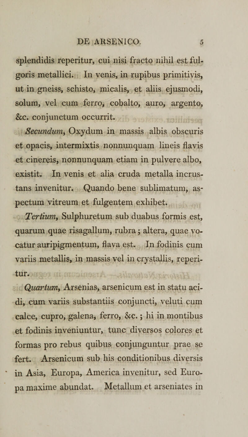 splendidis reperitur, cui nisi fracto nihil est ful¬ goris metallici. In venis, in rupibus primitivis, ut in gneiss, schisto, micalis, et aliis ejusmodi, solum, vel cum ferro, cobalto, auro, argento, &c. conjunctum occurrit. Secundum, Oxydum in massis albis obscuris et opacis, intermixtis nonnunquam lineis flavis et cinereis, nonnunquam etiam in pulvere albo, existit. In venis et alia cruda metalla incrus¬ tans invenitur. Quando bene sublimatum, as¬ pectum vitreum et fulgentem exhibet. Tertium, Sulphuretum sub duabus formis est, quarum quae risagallum, rubra; altera, quae vo¬ catur auripigmentum, flava est. In fodinis cum variis metallis, in massis vel in crystallis, reperi¬ tur. Quartum, Arsenias, arsenicum est in statu aci¬ di, cum variis substantiis conjuncti, vel uti cum calce, cupro, galena, ferro, &c.; hi in montibus et fodinis inveniuntur, tunc diversos colores et formas pro rebus quibus conjunguntur prae se fert. Arsenicum sub his conditionibus diversis in Asia, Europa, America invenitur, sed Euro¬ pa maxime abundat. Metallum et arseniates in