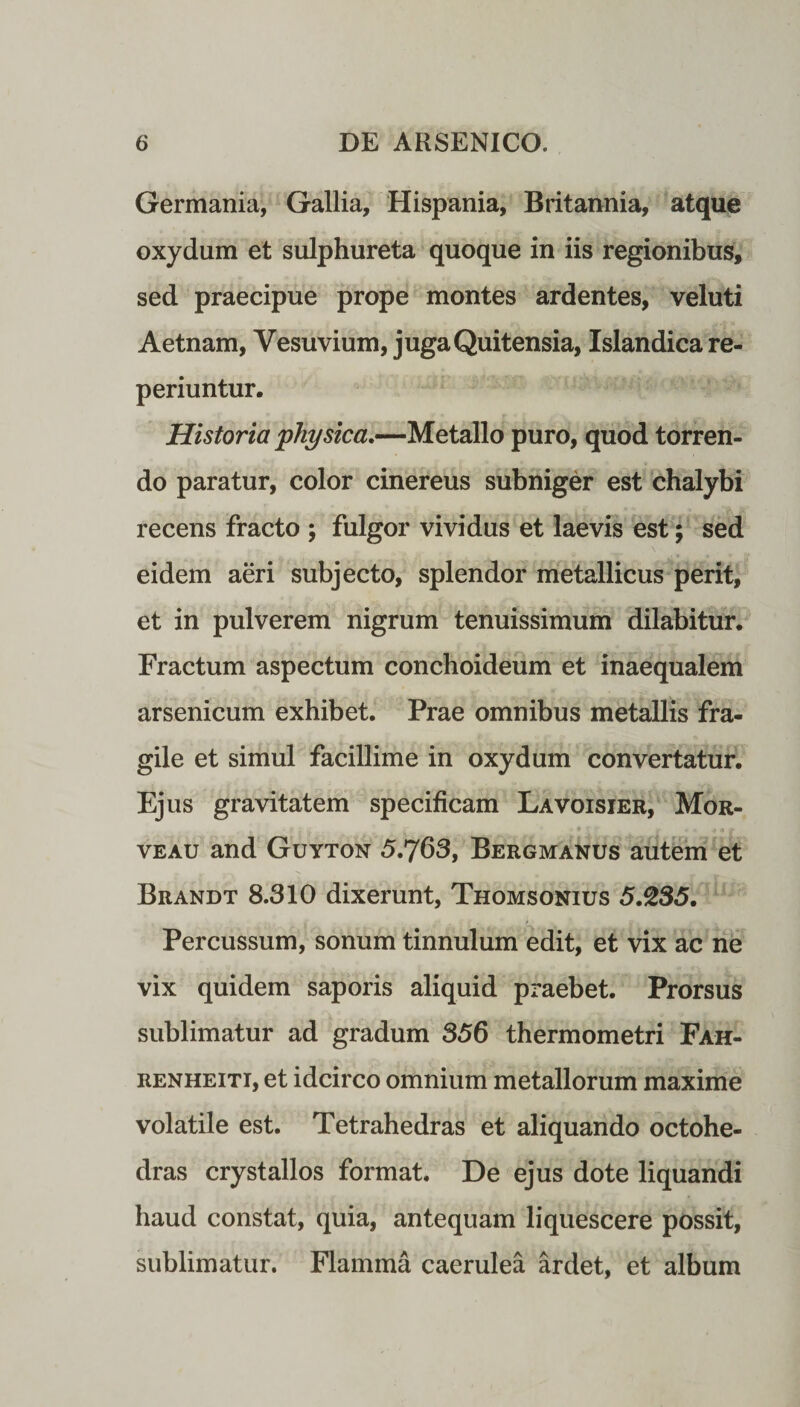 Germania, Gallia, Hispania, Britannia, atque oxydum et sulphureta quoque in iis regionibus, sed praecipue prope montes ardentes, veluti Aetnam, Vesuvium, juga Quitensia, Islandicare- periuntur. Historia physica.—Metallo puro, quod torren¬ do paratur, color cinereus subniger est chalybi recens fracto ; fulgor vividus et laevis est; sed eidem aeri subjecto, splendor metallicus perit, et in pulverem nigrum tenuissimum dilabitur. Fractum aspectum conchoideum et inaequalem arsenicum exhibet. Prae omnibus metallis fra¬ gile et simul facillime in oxydum convertatur. Ejus gravitatem specificam Lavoisier, Mor- veau and Guyton 5.763, Bergmanus autem et Brandt 8.310 dixerunt, Thomsonius 5.235. Percussum, sonum tinnulum edit, et vix ac ne vix quidem saporis aliquid praebet. Prorsus sublimatur ad gradum 356 thermometri Fah- renheiti, et idcirco omnium metallorum maxime volatile est. Tetrahedras et aliquando octohe- dras crystallos format. De ejus dote liquandi haud constat, quia, antequam liquescere possit, sublimatur. Flamma caerulea ardet, et album
