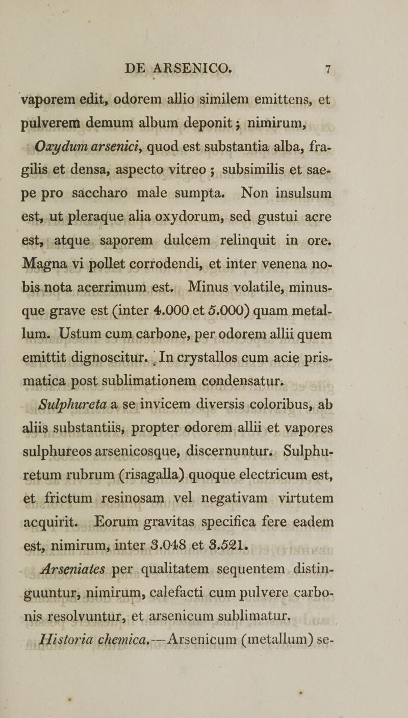 vaporem edit, odorem allio similem emittens, et pulverem demum album deponit; nimirum, Oocydum arsenici, quod est substantia alba, fra¬ gilis et densa, aspecto vitreo ; subsimilis et sae¬ pe pro saccharo male sumpta. Non insulsum est, ut pleraque alia oxydorum, sed gustui acre est, atque saporem dulcem relinquit in ore. Magna vi pollet corrodendi, et inter venena no¬ bis nota acerrimum est. Minus volatile, minus- que grave est (inter 4.000 et 5.000) quam metal¬ lum. Ustum cum carbone, per odorem allii quem emittit dignoscitur. ’ In crystallos cum acie pris- matica post sublimationem condensatur. Sulphureta a se invicem diversis coloribus, ab aliis substantiis, propter odorem allii et vapores sulphureos arsenicosque, discernuntur. Sulphu- retum rubrum (risagalla) quoque electricum est, et frictum resinosam vel negativam virtutem acquirit. Eorum gravitas specifica fere eadem est, nimirum, inter 3.048 et 3.521. Arseniaies per qualitatem sequentem distin¬ guuntur, nimirum, calefacti cum pulvere carbo- nis resolvuntur, et arsenicum sublimatur. Historia cliemica.—Arsenicum (metallum) se-